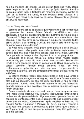 não há maneira de impedi-los de afetar toda sua vida. Deixe
esse negócio de cobrar dívidas para o próprio Senhor. Ele é o
único que pode fazer o trabalho de maneira adequada. Alinhe-se
com os caminhos de Deus, e Ele cobrará suas dívidas e o
reparará por todas as feridas do passado. Realmente é glorioso
observá-lo fazer isso.
ESTOU DESEJOSO, MAS COMO?
Escreva sobre todas as dívidas que você tem e sobre tudo que
as pessoas lhe devem. Estou falando de débitos no reino
espiritual, e não de dívidas financeiras. Escreva por meio delas:
"Cancelado"! Diga em voz alta: "Nenhuma pessoa me deve coisa
alguma, e eu não devo coisa alguma a ninguém. Cancelo todas
essas dívidas e as entrego a Jesus. Ele agora está encarregado
de pagar o que me é devido".
Se você feriu alguém, você pode pedir perdão a essa pessoa.
Mas, por favor, não gaste sua vida tentando compensar os
outros pelo mal que você lhes causou; isso seria inútil. Somente
Deus pode fazer isso por eles. Aqui está um exemplo prático.
Enquanto criei meus filhos, eu ainda tinha muitas crises
emocionais, por causa do abuso em meu passado. Tendo sido
ferida e sem conhecer ainda os caminhos de Deus para fazer as
coisas, terminei ferindo meus próprios filhos. Eu vivia
reclamando e gritando, eu tinha um mau temperamento e
nenhuma paciência. Eu era simplesmente difícil de lidar e de me
satisfazer.
Eu ditava muitas regras para meus filhos e lhes dava amor e
aceitação quando seguiam as regras, mas ficava furiosa quando
eles não as seguiam. Eu não era misericordiosa e não percebia
que estava tratando meus filhos da mesma forma que fui tratada
quando criança, o que acontece com a maioria das pessoas que
foram abusadas.
Como resultado de anos vivendo numa zona de guerra, meu
filho mais velho desenvolveu alguma insegurança emocional e
problemas de personalidade. Algumas vezes, parecia haver um
espírito de contenda entre nós, e geralmente não podíamos ficar
perto um do outro. Certamente, após receber o batismo no
Espírito Santo e estudar a Palavra de Deus, eu quis reparar o
dano que lhe causara e compensá-lo pela forma que o tratara.
Você poderia dizer que eu queria indenizar meu filho pelo dano
que lhe causara.
 