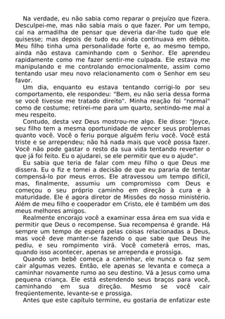 Na verdade, eu não sabia como reparar o prejuízo que fizera.
Desculpei-me, mas não sabia mais o que fazer. Por um tempo,
caí na armadilha de pensar que deveria dar-lhe tudo que ele
quisesse; mas depois de tudo eu ainda continuava em débito.
Meu filho tinha uma personalidade forte e, ao mesmo tempo,
ainda não estava caminhando com o Senhor. Ele aprendeu
rapidamente como me fazer sentir-me culpada. Ele estava me
manipulando e me controlando emocionalmente, assim como
tentando usar meu novo relacionamento com o Senhor em seu
favor.
Um dia, enquanto eu estava tentando corrigi-lo por seu
comportamento, ele respondeu: "Bem, eu não seria dessa forma
se você tivesse me tratado direito". Minha reação foi "normal"
como de costume; retirei-me para um quarto, sentindo-me mal a
meu respeito.
Contudo, desta vez Deus mostrou-me algo. Ele disse: "Joyce,
seu filho tem a mesma oportunidade de vencer seus problemas
quanto você. Você o feriu porque alguém feriu você. Você está
triste e se arrependeu; não há nada mais que você possa fazer.
Você não pode gastar o resto da sua vida tentando reverter o
que já foi feito. Eu o ajudarei, se ele permitir que eu o ajude".
Eu sabia que teria de falar com meu filho o que Deus me
dissera. Eu o fiz e tomei a decisão de que eu pararia de tentar
compensá-lo por meus erros. Ele atravessou um tempo difícil,
mas, finalmente, assumiu um compromisso com Deus e
começou o seu próprio caminho em direção à cura e à
maturidade. Ele é agora diretor de Missões do nosso ministério.
Além de meu filho e cooperador em Cristo, ele é também um dos
meus melhores amigos.
Realmente encorajo você a examinar essa área em sua vida e
permitir que Deus o recompense. Sua recompensa é grande. Há
sempre um tempo de espera pelas coisas relacionadas a Deus,
mas você deve manter-se fazendo o que sabe que Deus lhe
pediu, e seu rompimento virá. Você cometerá erros, mas,
quando isso acontecer, apenas se arrependa e prossiga.
Quando um bebê começa a caminhar, ele nunca o faz sem
cair algumas vezes. Então, ele apenas se levanta e começa a
caminhar novamente rumo ao seu destino. Vá a Jesus como uma
pequena criança. Ele está estendendo seus braços para você,
caminhando em sua direção. Mesmo se você cair
freqüentemente, levante-se e prossiga.
Antes que este capítulo termine, eu gostaria de enfatizar este
 