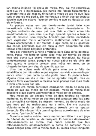 lar, minha infância foi cheia de medo. Meu pai me controlava
com sua ira e intimidação. Ele nunca me forçou fisicamente a
submeter-me a ele, mas eu tinha tanto medo de sua ira que fazia
tudo o que ele me pedia. Ele me forçava a fingir que eu gostava
daquilo que ele estava fazendo comigo e que eu desejava que
ele o fizesse.
As poucas vezes em que timidamente tentei falar com
honestidade sobre minha situação foram devastadoras. As
reações violentas de meu pai, sua fúria e cólera eram tão
amedrontadoras para mim que logo aprendi apenas a fazer o
que ele dissesse, sem objeção. Acredito que minha inabilidade
para expressar meus verdadeiros sentimentos sobre o que
estava acontecendo e ser forçada a agir como se eu gostasse
das coisas perversas que ele fazia a mim deixaram-me com
feridas emocionais bastante profundas.
Meu pai trabalhava à noite e voltava para casa cerca de meia-
noite. Posso me lembrar como todo meu ser tremia de medo
logo que ouvia sua chave mexendo na fechadura. Eu ficava
completamente tensa, porque eu nunca sabia se ele viria até
meu quarto e tentaria colocar suas mãos em mim, ou se
chegaria furioso com algo de que não gostou.
Uma das coisas mais difíceis para mim era a falta de
estabilidade por não saber o que esperar; eu vivia com medo por
nunca saber o que podia ou não podia fazer. Eu poderia fazer
alguma coisa um dia e meu pai se agradar daquilo, mas eu
poderia fazer exatamente a mesma coisa poucos dias mais tarde
e levar uma surra por isso.
O medo era minha constante companhia: medo de meu pai,
medo da sua ira, medo de ser exposta, medo de minha mãe
descobrir o que estava acontecendo e medo de ter amigos.
Meu medo de ter amigos vinha de dois fatores: se fossem
mulheres, eu tinha medo de que meu pai tentasse atraí-las para
sua armadilha também. Se fossem homens, eu tinha medo de
que meu pai os maltratasse ou a mim. Ele me acusava
violentamente de ter relacionamentos sexuais com os rapazes
da escola. Ele não permitia que ninguém se aproximasse de mim
porque eu "pertencia" a ele.
Durante o ensino médio, nunca me foi permitido ir a um jogo
de futebol, de beisebol ou de basquete. Eu tentava desenvolver
relacionamentos na escola, mas nunca permitia que tais
relacionamentos amadurecessem a ponto de convidar meus
novos amigos para irem a minha casa. Eu nunca deixei ninguém
 