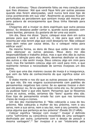 E ele continuou: "Deus claramente falou ao meu coração para
que lhes dissesse: 'Até que você fique feliz por outras pessoas
quando elas forem abençoadas, você nunca terá esse tipo de
coisa acontecendo em sua vida". Realmente as pessoas ficaram
perturbadas ao perceberem que sentiam inveja até mesmo por
uma palavra de encorajamento que Deus tinha liberado para
outras.
Chegamos até a invejar os dons espirituais que outra pessoa
possui. Eu desejava poder cantar e, quando ouvia pessoas com
vozes bonitas, pensava: Eu gostaria de ter uma voz assim.
Um dia, Deus me disse: "Joyce, coloquei esse dom em outra
pessoa para que você o desfrute, e não para que você se
ressinta por elas terem algo que você desejaria ter. Não coloquei
esse dom nelas por causa delas, Eu o coloquei nelas para
edificar você".
Da mesma forma, os dons de Deus que estão em mim são
para abençoar as outras pessoas. Meus dons me dão
responsabilidade e trabalho árduo, mas o que eles dão às outras
pessoas é bênção para elas. Assim, devemos desfrutar os dons
dos outros e não sentir inveja. Deus colocou algo em mim para
você, mas Ele também colocou algo em você para mim, o que
realmente remove a necessidade de sermos invejosos um dos
outros.
Creio que uma das maiores causas de inveja é a insegurança,
que vem da falta de conhecimento do que significa estar em
Cristo.
O diabo mente e nos diz que as outras pessoas são melhores
do que nós. Ele nos engana sucessivamente com padrões de
pensamentos negativos tais como: Se eu apenas tivesse o dom
que ele possui; ou, Se eu apenas fosse como ela; ou, Se somente
eu pudesse fazer o que eles fazem. Pensamos que se fôssemos
como os outros, então, seríamos tão "bons" quanto eles são.
Esse tipo de pensamento errado faz com que nos tornemos
cheios de inveja e ciúmes.
Um dos dez mandamentos é: "Não cobiçarás a casa do teu
próximo. Não cobiçarás a mulher do teu próximo, nem o seu
servo, nem a sua serva, nem o seu boi, nem o seu jumento, nem
coisa alguma que pertença ao teu próximo" (Êxodo 20.17-ARA).
Cobiçar significa "desejar com inveja"." Invejar é definido
como "sofrimento ou consciência ressentida de uma vantagem
desfrutada por outro, juntamente com o desejo de possuir a
mesma vantagem".12
Ser invejoso é a ser "intolerante pela
 