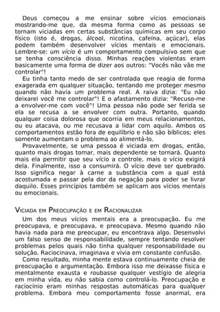 Deus começou a me ensinar sobre vícios emocionais
mostrando-me que, da mesma forma como as pessoas se
tornam viciadas em certas substâncias químicas em seu corpo
físico (isto é, drogas, álcool, nicotina, cafeína, açúcar), elas
podem também desenvolver vícios mentais e emocionais.
Lembre-se: um vício é um comportamento compulsivo sem que
se tenha consciência disso. Minhas reações violentas eram
basicamente uma forma de dizer aos outros: "Vocês não vão me
controlar"!
Eu tinha tanto medo de ser controlada que reagia de forma
exagerada em qualquer situação, tentando me proteger mesmo
quando não havia um problema real. A raiva dizia: "Eu não
deixarei você me controlar"! E o afastamento dizia: "Recuso-me
a envolver-me com você"! Uma pessoa não pode ser ferida se
ela se recusa a se envolver com outra. Portanto, quando
qualquer coisa dolorosa que ocorria em meus relacionamentos,
ou eu atacava, ou me recusava a lidar com aquilo. Ambos os
comportamentos estão fora de equilíbrio e não são bíblicos; eles
somente aumentam o problema ao alimentá-lo.
Provavelmente, se uma pessoa é viciada em drogas, então,
quanto mais drogas tomar, mais dependente se tornará. Quanto
mais ela permitir que seu vício a controle, mais o vício exigirá
dela. Finalmente, isso a consumirá. O vício deve ser quebrado.
Isso significa negar à carne a substância com a qual está
acostumada e passar pela dor da negação para poder se livrar
daquilo. Esses princípios também se aplicam aos vícios mentais
ou emocionais.
VICIADA EM PREOCUPAÇÃO E EM RACIONALIZAR
Um dos meus vícios mentais era a preocupação. Eu me
preocupava, e preocupava, e preocupava. Mesmo quando não
havia nada para me preocupar, eu encontrava algo. Desenvolvi
um falso senso de responsabilidade, sempre tentando resolver
problemas pelos quais não tinha qualquer responsabilidade ou
solução. Raciocinava, imaginava e vivia em constante confusão.
Como resultado, minha mente estava continuamente cheia de
preocupação e argumentação. Embora isso me deixasse física e
mentalmente exausta e roubasse qualquer vestígio de alegria
em minha vida, eu não sabia como controlá-lo. Preocupação e
raciocínio eram minhas respostas automáticas para qualquer
problema. Embora meu comportamento fosse anormal, era
 