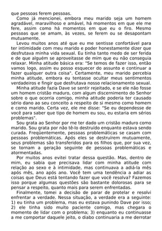 que pessoas ferem pessoas.
Como já mencionei, embora meu marido seja um homem
agradável, maravilhoso e amável, há momentos em que ele me
fere, assim como há momentos em que eu o firo. Mesmo
pessoas que se amam, às vezes, se ferem ou se desapontam
mutuamente.
Levou muitos anos até que eu me sentisse confortável para
ter intimidade com meu marido e poder honestamente dizer que
desfrutava minha vida sexual. Eu tinha tanto medo de ser ferida
e de que alguém se aproveitasse de mim que eu não conseguia
relaxar. Minha atitude básica era: "Se temos de fazer isso, então
vamos logo, assim eu posso esquecer do assunto e continuar a
fazer qualquer outra coisa". Certamente, meu marido percebia
minha atitude, embora eu tentasse ocultar meus sentimentos
verdadeiros e fingir que desfrutava nosso relacionamento sexual.
Minha atitude fazia Dave se sentir rejeitado, e se ele não fosse
um homem cristão maduro, com algum discernimento do Senhor
sobre o que ocorria comigo, minha atitude poderia ter causado
sério dano ao seu conceito a respeito de si mesmo como homem
e como marido. Certa vez, ele me disse: "Se eu dependesse de
você para saber que tipo de homem eu sou, eu estaria em sérios
problemas".
Sou grata ao Senhor por me ter dado um cristão maduro como
marido. Sou grata por não tê-lo destruído enquanto estava sendo
curada. Freqüentemente, pessoas problemáticas se casam com
pessoas problemáticas. Após eles se destruírem mutuamente,
seus problemas são transferidos para os filhos que, por sua vez,
se tornam a geração seguinte de pessoas problemáticas e
atormentadas.
Por muitos anos evitei tratar dessa questão. Mas, dentro de
mim, eu sabia que precisava lidar com minha atitude com
relação ao sexo e à intimidade, mas continuava a adiá-la mês
após mês, ano após ano. Você tem uma tendência a adiar as
coisas que Deus está tentando fazer que você resolva? Fazemos
isso porque algumas questões são bastante dolorosas para se
pensar a respeito, quanto mais para serem enfrentadas.
Finalmente, tomei a decisão de parar de protelar e resolvi
enfrentar a verdade. Nessa situação, a verdade era a seguinte:
1) eu tinha um problema, mas eu estava punindo Dave por isso;
2) ele tinha sido muito paciente comigo, mas chegara o
momento de lidar com o problema; 3) enquanto eu continuasse
a me comportar daquele jeito, o diabo continuaria a me derrotar
 