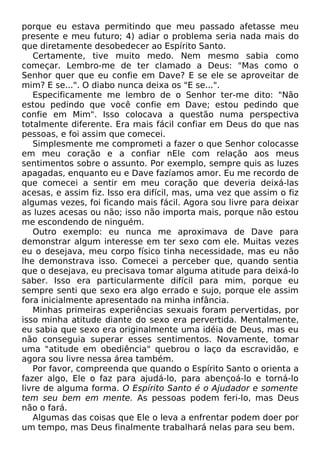 porque eu estava permitindo que meu passado afetasse meu
presente e meu futuro; 4) adiar o problema seria nada mais do
que diretamente desobedecer ao Espírito Santo.
Certamente, tive muito medo. Nem mesmo sabia como
começar. Lembro-me de ter clamado a Deus: "Mas como o
Senhor quer que eu confie em Dave? E se ele se aproveitar de
mim? E se...". O diabo nunca deixa os "E se...".
Especificamente me lembro de o Senhor ter-me dito: "Não
estou pedindo que você confie em Dave; estou pedindo que
confie em Mim". Isso colocava a questão numa perspectiva
totalmente diferente. Era mais fácil confiar em Deus do que nas
pessoas, e foi assim que comecei.
Simplesmente me comprometi a fazer o que Senhor colocasse
em meu coração e a confiar nEle com relação aos meus
sentimentos sobre o assunto. Por exemplo, sempre quis as luzes
apagadas, enquanto eu e Dave fazíamos amor. Eu me recordo de
que comecei a sentir em meu coração que deveria deixá-las
acesas, e assim fiz. Isso era difícil, mas, uma vez que assim o fiz
algumas vezes, foi ficando mais fácil. Agora sou livre para deixar
as luzes acesas ou não; isso não importa mais, porque não estou
me escondendo de ninguém.
Outro exemplo: eu nunca me aproximava de Dave para
demonstrar algum interesse em ter sexo com ele. Muitas vezes
eu o desejava, meu corpo físico tinha necessidade, mas eu não
lhe demonstrava isso. Comecei a perceber que, quando sentia
que o desejava, eu precisava tomar alguma atitude para deixá-lo
saber. Isso era particularmente difícil para mim, porque eu
sempre senti que sexo era algo errado e sujo, porque ele assim
fora inicialmente apresentado na minha infância.
Minhas primeiras experiências sexuais foram pervertidas, por
isso minha atitude diante do sexo era pervertida. Mentalmente,
eu sabia que sexo era originalmente uma idéia de Deus, mas eu
não conseguia superar esses sentimentos. Novamente, tomar
uma "atitude em obediência" quebrou o laço da escravidão, e
agora sou livre nessa área também.
Por favor, compreenda que quando o Espírito Santo o orienta a
fazer algo, Ele o faz para ajudá-lo, para abençoá-lo e torná-lo
livre de alguma forma. O Espírito Santo é o Ajudador e somente
tem seu bem em mente. As pessoas podem feri-lo, mas Deus
não o fará.
Algumas das coisas que Ele o leva a enfrentar podem doer por
um tempo, mas Deus finalmente trabalhará nelas para seu bem.
 