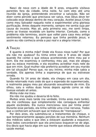 Nasci de novo com a idade de 9 anos, enquanto visitava
parentes fora da cidade. Uma noite, fui com eles até uma
reunião da igreja, pretendendo encontrar a salvação. Não sei
dizer como percebi que precisava ser salva, mas Deus deve ter
colocado esse desejo dentro de meu coração. Aceitei Jesus Cristo
como meu Salvador naquela noite e experimentei uma gloriosa
purificação. Antes daquele momento, sempre me sentia suja por
causa do incesto. Mas ali, pela primeira vez, me senti limpa,
como se tivesse recebido um banho interior. Contudo, como o
problema não terminou, assim que voltei para casa meu antigo
sentimento retornou. Eu pensava que tinha perdido Jesus, e
assim eu não conhecia ainda a paz real e a alegria interior.
A TRAIÇÃO
E quanto à minha mãe? Onde ela ficava nisso tudo? Por que
ela não me ajudava? Eu tinha entre oito e 9 anos de idade
quando lhe contei o que estava acontecendo entre meu pai e
mim. Ela me examinou e confrontou meu pai, mas ele alegou
que eu estava mentindo, e ela escolheu acreditar mais nele do
que em mim. Qual mulher não preferiria acreditar em seu marido
em tal situação? Penso que, no seu íntimo, minha mãe sabia a
verdade. Ela apenas tinha a esperança de que eu estivesse
errada.
Quando fiz 14 anos de idade, ela chegou em casa um dia,
tendo retornado mais cedo do que o esperado do supermercado,
e realmente pegou meu pai abusando sexualmente de mim. Ela
olhou, saiu e voltou duas horas depois agindo como se não
tivesse estado ali antes.
Minha mãe me traiu.
Ela não me ajudou e deveria tê-lo feito.
Muitos anos mais tarde (na verdade, trinta anos mais tarde),
ela me confessou que simplesmente não conseguia enfrentar
aquele escândalo. Ela nunca mencionou isso por trinta anos!
Durante esse período, ela tinha sofrido uma crise nervosa. Todos
que a conheciam achavam que se tratava de "menopausa".
Por dois anos, ela submeteu-se a tratamentos de choque, o
que temporariamente apagou porções de sua memória. Nenhum
dos médicos sabia o que eles a estavam ajudando a esquecer,
mas todos concordaram que ela precisava esquecer-se de algo.
Era óbvio que havia algo em sua mente que estava afetando sua
saúde mental.
 