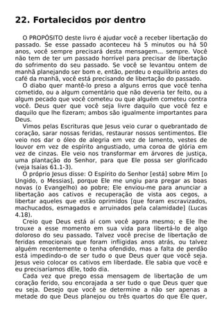22. Fortalecidos por dentro
O PROPÓSITO deste livro é ajudar você a receber libertação do
passado. Se esse passado aconteceu há 5 minutos ou há 50
anos, você sempre precisará desta mensagem... sempre. Você
não tem de ter um passado horrível para precisar de libertação
do sofrimento do seu passado. Se você se levantou ontem de
manhã planejando ser bom e, então, perdeu o equilíbrio antes do
café da manhã, você está precisando de libertação do passado.
O diabo quer mantê-lo preso a alguns erros que você tenha
cometido, ou a algum comentário que não deveria ter feito, ou a
algum pecado que você cometeu ou que alguém cometeu contra
você. Deus quer que você seja livre daquilo que você fez e
daquilo que lhe fizeram; ambos são igualmente importantes para
Deus.
Vimos pelas Escrituras que Jesus veio curar o quebrantado de
coração, sarar nossas feridas, restaurar nossos sentimentos. Ele
veio nos dar o óleo de alegria em vez de lamento, vestes de
louvor em vez de espírito angustiado, uma coroa de glória em
vez de cinzas. Ele veio nos transformar em árvores de justiça,
uma plantação do Senhor, para que Ele possa ser glorificado
(veja Isaías 61.1-3).
O próprio Jesus disse: O Espírito do Senhor [está] sobre Mim [o
Ungido, o Messias], porque Ele me ungiu para pregar as boas
novas (o Evangelho) ao pobre; Ele enviou-me para anunciar a
libertação aos cativos e recuperação de vista aos cegos, a
libertar aqueles que estão oprimidos [que foram escravizados,
machucados, esmagados e arruinados pela calamidade] (Lucas
4.18).
Creio que Deus está aí com você agora mesmo; e Ele lhe
trouxe a esse momento em sua vida para libertá-lo de algo
doloroso do seu passado. Talvez você precise de libertação de
feridas emocionais que foram infligidas anos atrás, ou talvez
alguém recentemente o tenha ofendido, mas a falta de perdão
está impedindo-o de ser tudo o que Deus quer que você seja.
Jesus veio colocar os cativos em liberdade. Ele sabia que você e
eu precisaríamos dEle, todo dia.
Cada vez que prego essa mensagem de libertação de um
coração ferido, sou encorajada a ser tudo o que Deus quer que
eu seja. Desejo que você se determine a não ser apenas a
metade do que Deus planejou ou três quartos do que Ele quer,
 