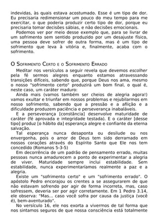 indevidas, às quais estava acostumado. Esse é um tipo de dor.
Eu precisaria redimensionar um pouco do meu tempo para me
exercitar, o que poderia produzir certo tipo de dor, porque eu
precisaria tomar decisões sábias, e não decisões emocionais.
Podemos ver por meio desse exemplo que, para se livrar de
um sofrimento sem sentido produzido por um desajuste físico,
uma pessoa deve sofrer de outra forma, mas é um tipo de
sofrimento que leva à vitória e, finalmente, acaba com o
sofrimento.
O SOFRIMENTO CERTO E O SOFRIMENTO ERRADO
Meditar nos versículos a seguir revela que devemos escolher
pela fé sermos alegres enquanto estamos atravessando
transições difíceis, sabendo que, porque Deus nos ama, mesmo
o nosso "sofrimento certo" produzirá um bom final, o qual é,
neste caso, um caráter maduro:
Ainda mais (vamos também ser cheios de alegria agora!)
vamos exultar e triunfar em nossos problemas e rejubilarmos em
nosso sofrimento, sabendo que a pressão e a aflição e a
dificuldade produzem paciência e perseverança inabaláveis.
E a perseverança [constância] desenvolve maturidade de
caráter (fé aprovada e integridade testada). E o caráter [desse
tipo] produz [o hábito da] esperança alegre e confiante da eterna
salvação.
Tal esperança nunca desaponta ou desilude ou nos
envergonha, pois o amor de Deus tem sido derramado em
nossos corações através do Espírito Santo que Ele nos tem
concedido (Romanos 5-3-5)
Em decorrência de um padrão de pensamento errado, muitas
pessoas nunca amadurecem a ponto de experimentar a alegria
de viver. Maturidade sempre inclui estabilidade. Sem
estabilidade, nunca experimentaríamos realmente a paz e a
alegria.
Existe um "sofrimento certo" e um "sofrimento errado". O
apóstolo Pedro encorajou os crentes a se assegurarem de que
não estavam sofrendo por agir de forma incorreta, mas, caso
sofressem, deveria ser por agir corretamente. Em 1 Pedro 3.14,
ele observa: "Mas... caso você sofra por causa da justiça (você
é), bem-aventurado".
No versículo 16, ele nos exorta a vivermos de tal forma que
nos sintamos seguros de que nossa consciência está totalmente
 