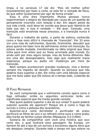 limpa, e no versículo 17 ele diz: "Pois (é) melhor sofrer
[injustamente] por fazer o certo, se esta for a vontade de Deus,
do que sofrer [justamente] por agir de forma errada".
Essa é uma área importante. Muitas pessoas nunca
experimentam a alegria da liberdade por causa de um padrão de
pensamento incorreto com relação à dor. Em algum ponto da
sua vida cristã, você deve ter ouvido que Jesus quer libertá-lo de
toda sua dor, e isso é verdade — Ele quer. Contudo, uma
transição está envolvida nesse processo, e a transição nunca é
fácil.
Durante o trabalho de parto, a parte de esforço conhecida
como a fase mais difícil é chamada de "transição". Por 33 anos
vivi uma vida de sofrimentos. Quando, finalmente, descobri que
Jesus queria me fazer livre do sofrimento, entrei em transição. Eu
estava sendo mudada, transformada na idéia original que Deus
tinha para mim antes que eu fosse arruinada pelo mundo. Eu
ainda sofri por mais algum tempo, mas de forma diferente. Não
era uma dor desesperadora, mas algo que realmente trazia
esperança, porque eu podia ver mudanças por meio da
transição.
Nem sempre aconteceram grandes mudanças, mas o Senhor
sempre me impediu de desistir. Quando eu pensava que não
poderia mais suportar a dor, Ele vinha com uma bênção especial
que me fazia saber que Ele estava ali o tempo todo, cuidando de
mim.
O FOGO REFINADOR
Se você compreende que o sofrimento correto opera como o
fogo refinador, então os seguintes versículos terão um
significado especial que lhe trarão grande consolo:
Mas quem poderá suportar o dia da sua vinda? E quem poderá
subsistir quando ele aparecer? Porque ele é como o fogo do
ourives e como a potassa dos lavandeiros.
Assentar-se-á como derretedor e purificador de prata;
purificará os filhos de Levi e os refinará como ouro e como prata;
eles trarão ao Senhor justas ofertas (Malaquias 3-2-3-ARA).
Gostaria de compartilhar com você uma história que ouvi
certa vez, a qual ilustrará essa passagem. Na Europa, um
homem foi até a loja de um ourives e encontrou alguns itens que
ele desejava comprar. Durante todo o tempo em que esteve na
 