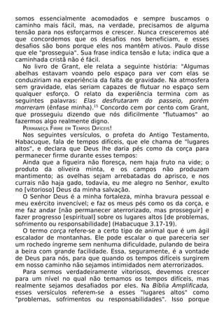 somos essencialmente acomodados e sempre buscamos o
caminho mais fácil, mas, na verdade, precisamos de alguma
tensão para nos esforçarmos e crescer. Nunca cresceremos até
que concordemos que os desafios nos beneficiam, e esses
desafios são bons porque eles nos mantêm ativos. Paulo disse
que ele "prosseguia". Sua frase indica tensão e luta; indica que a
caminhada cristã não é fácil.
No livro de Grant, ele relata a seguinte história: "Algumas
abelhas estavam voando pelo espaço para ver com elas se
conduziriam na experiência da falta de gravidade. Na atmosfera
sem gravidade, elas seriam capazes de flutuar no espaço sem
qualquer esforço. O relato da experiência termina com as
seguintes palavras: Elas desfrutaram do passeio, porém
morreram (ênfase minha).15
Concordo cem por cento com Grant,
que prosseguiu dizendo que nós dificilmente "flutuamos" ao
fazermos algo realmente digno.
PERMANEÇA FIRME EM TEMPOS DIFÍCEIS!
Nos seguintes versículos, o profeta do Antigo Testamento,
Habacuque, fala de tempos difíceis, que ele chama de "lugares
altos", e declara que Deus lhe daria pés como da corça para
permanecer firme durante esses tempos:
Ainda que a figueira não floresça, nem haja fruto na vide; o
produto da oliveira minta, e os campos não produzam
mantimento; as ovelhas sejam arrebatadas do aprisco, e nos
currais não haja gado, todavia, eu me alegro no Senhor, exulto
no [vitorioso] Deus da minha salvação.
O Senhor Deus é a minha fortaleza, minha bravura pessoal e
meu exército invencível; e faz os meus pés como os da corça, e
me faz andar [não permanecer aterrorizado, mas prosseguir] e
fazer progresso [espiritual] sobre os lugares altos [de problemas,
sofrimento ou responsabilidade] (Habacuque 3.17-19).
O termo corça refere-se a certo tipo de animal que é um ágil
escalador de montanhas. Ele pode escalar o que pareceria ser
um rochedo íngreme sem nenhuma dificuldade, pulando de beira
a beira com grande facilidade. Essa, seguramente, é a vontade
de Deus para nós, para que quando os tempos difíceis surgirem
em nosso caminho não sejamos intimidados nem aterrorizados.
Para sermos verdadeiramente vitoriosos, devemos crescer
para um nível no qual não temamos os tempos difíceis, mas
realmente sejamos desafiados por eles. Na Bíblia Amplificada,
esses versículos referem-se a esses "lugares altos" como
"problemas, sofrimentos ou responsabilidades". Isso porque
 