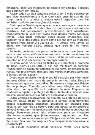 emocional, mas são incapazes de amar e ser amadas, a menos
que permitam ser feridas.
Passar toda sua vida tentando evitar a dor é mais doloroso do
que viver normalmente e lidar com cada questão quando ela
surgir. Jesus é o curador e sempre estará disponível para lhe
ministrar conforto em situações dolorosas.
Creio que o Senhor quer que eu o encoraje agora mesmo a
tomar um passo de fé e derrubar os muros que você mesmo
construiu. Tal pensamento, provavelmente, será assustador,
especialmente se você tem vivido atrás desses muros por longo
tempo. Deus pode derrubar esses muros emocionais que
separam você dos outros, assim como Ele fez com as muralhas
de Jerico (veja Josué 2.1-21; 6.1-27). A versão King James da
Bíblia, em Hebreus 11.30, destaca que "pela fé", os muros
caíram.
Eu tenho de tomar um passo de fé cada vez que Jesus me
mostra que estou edificando muros para manter os outros do
lado de fora. Eu devo escolher colocar minha fé nele como meu
protetor, ao invés de tentar me proteger sozinha.
Existem vários versículos da Bíblia que prometem a proteção
de Deus. Isaías 60.18 (ARA) é dos que me falam ao coração:
"Nunca mais se ouvirá de violência na tua terra, de desolação ou
ruínas, nos teus limites; mas aos teus muros chamarás Salvação,
e às tuas portas, Louvor".
O que esse versículo me diz é que há salvação por intermédio
de Jesus Cristo e um muro de proteção ao meu redor. Desde o
momento em que me torno dEle, Ele assume a responsabilidade
de me proteger. Contudo, para ativar suas bênçãos em minha
vida, devo crer que Ele está cuidando de mim. Enquanto eu
continuar a rejeitar a proteção de Deus, tentando cuidar de mim
mesma, permanecerei vivendo em escravidão e miséria.
Outro versículo maravilhoso no assunto da proteção de Deus
está em Isaías 30.18: "E, portanto, o Senhor (ardentemente)
espera [aguardando, buscando, ansiando] ser gracioso para
você; e, por isso, Ele se detém, para que possa ter misericórdia
de você e mostrar—lhe benignidade. Pois o Senhor é um Deus de
justiça. Bem-aventurado (feliz, afortunado, para ser invejado)
são todos aqueles que [intensamente] aguardam por Ele,
esperam e buscam e anseiam por Ele [por sua vitória, seu favor,
Seu amor, Sua paz, Sua alegria e Sua companhia incomparável e
constante]"!
Um estudo cuidadoso desse versículo revela Deus como
 