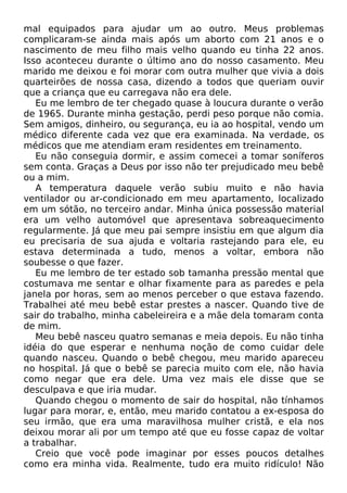mal equipados para ajudar um ao outro. Meus problemas
complicaram-se ainda mais após um aborto com 21 anos e o
nascimento de meu filho mais velho quando eu tinha 22 anos.
Isso aconteceu durante o último ano do nosso casamento. Meu
marido me deixou e foi morar com outra mulher que vivia a dois
quarteirões de nossa casa, dizendo a todos que queriam ouvir
que a criança que eu carregava não era dele.
Eu me lembro de ter chegado quase à loucura durante o verão
de 1965. Durante minha gestação, perdi peso porque não comia.
Sem amigos, dinheiro, ou segurança, eu ia ao hospital, vendo um
médico diferente cada vez que era examinada. Na verdade, os
médicos que me atendiam eram residentes em treinamento.
Eu não conseguia dormir, e assim comecei a tomar soníferos
sem conta. Graças a Deus por isso não ter prejudicado meu bebê
ou a mim.
A temperatura daquele verão subiu muito e não havia
ventilador ou ar-condicionado em meu apartamento, localizado
em um sótão, no terceiro andar. Minha única possessão material
era um velho automóvel que apresentava sobreaquecimento
regularmente. Já que meu pai sempre insistiu em que algum dia
eu precisaria de sua ajuda e voltaria rastejando para ele, eu
estava determinada a tudo, menos a voltar, embora não
soubesse o que fazer.
Eu me lembro de ter estado sob tamanha pressão mental que
costumava me sentar e olhar fixamente para as paredes e pela
janela por horas, sem ao menos perceber o que estava fazendo.
Trabalhei até meu bebê estar prestes a nascer. Quando tive de
sair do trabalho, minha cabeleireira e a mãe dela tomaram conta
de mim.
Meu bebê nasceu quatro semanas e meia depois. Eu não tinha
idéia do que esperar e nenhuma noção de como cuidar dele
quando nasceu. Quando o bebê chegou, meu marido apareceu
no hospital. Já que o bebê se parecia muito com ele, não havia
como negar que era dele. Uma vez mais ele disse que se
desculpava e que iria mudar.
Quando chegou o momento de sair do hospital, não tínhamos
lugar para morar, e, então, meu marido contatou a ex-esposa do
seu irmão, que era uma maravilhosa mulher cristã, e ela nos
deixou morar ali por um tempo até que eu fosse capaz de voltar
a trabalhar.
Creio que você pode imaginar por esses poucos detalhes
como era minha vida. Realmente, tudo era muito ridículo! Não
 