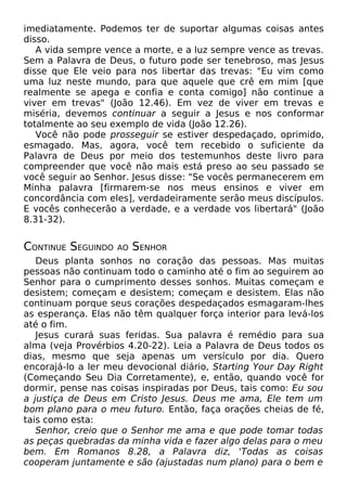 imediatamente. Podemos ter de suportar algumas coisas antes
disso.
A vida sempre vence a morte, e a luz sempre vence as trevas.
Sem a Palavra de Deus, o futuro pode ser tenebroso, mas Jesus
disse que Ele veio para nos libertar das trevas: "Eu vim como
uma luz neste mundo, para que aquele que crê em mim [que
realmente se apega e confia e conta comigo] não continue a
viver em trevas" (João 12.46). Em vez de viver em trevas e
miséria, devemos continuar a seguir a Jesus e nos conformar
totalmente ao seu exemplo de vida (João 12.26).
Você não pode prosseguir se estiver despedaçado, oprimido,
esmagado. Mas, agora, você tem recebido o suficiente da
Palavra de Deus por meio dos testemunhos deste livro para
compreender que você não mais está preso ao seu passado se
você seguir ao Senhor. Jesus disse: "Se vocês permanecerem em
Minha palavra [firmarem-se nos meus ensinos e viver em
concordância com eles], verdadeiramente serão meus discípulos.
E vocês conhecerão a verdade, e a verdade vos libertará" (João
8.31-32).
CONTINUE SEGUINDO AO SENHOR
Deus planta sonhos no coração das pessoas. Mas muitas
pessoas não continuam todo o caminho até o fim ao seguirem ao
Senhor para o cumprimento desses sonhos. Muitas começam e
desistem; começam e desistem; começam e desistem. Elas não
continuam porque seus corações despedaçados esmagaram-lhes
as esperança. Elas não têm qualquer força interior para levá-los
até o fim.
Jesus curará suas feridas. Sua palavra é remédio para sua
alma (veja Provérbios 4.20-22). Leia a Palavra de Deus todos os
dias, mesmo que seja apenas um versículo por dia. Quero
encorajá-lo a ler meu devocional diário, Starting Your Day Right
(Começando Seu Dia Corretamente), e, então, quando você for
dormir, pense nas coisas inspiradas por Deus, tais como: Eu sou
a justiça de Deus em Cristo Jesus. Deus me ama, Ele tem um
bom plano para o meu futuro. Então, faça orações cheias de fé,
tais como esta:
Senhor, creio que o Senhor me ama e que pode tomar todas
as peças quebradas da minha vida e fazer algo delas para o meu
bem. Em Romanos 8.28, a Palavra diz, 'Todas as coisas
cooperam juntamente e são (ajustadas num plano) para o bem e
 