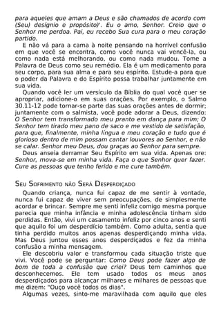 para aqueles que amam a Deus e são chamados de acordo com
(Seu) desígnio e propósito)'. Eu o amo, Senhor. Creio que o
Senhor me perdoa. Pai, eu recebo Sua cura para o meu coração
partido.
E não vá para a cama à noite pensando na horrível confusão
em que você se encontra, como você nunca vai vencê-la, ou
como nada está melhorando, ou como nada mudou. Tome a
Palavra de Deus como seu remédio. Ela é um medicamento para
seu corpo, para sua alma e para seu espírito. Estude-a para que
o poder da Palavra e do Espírito possa trabalhar juntamente em
sua vida.
Quando você ler um versículo da Bíblia do qual você quer se
apropriar, adicione-o em suas orações. Por exemplo, o Salmo
30.11-12 pode tornar-se parte das suas orações antes de dormir;
juntamente com o salmista, você pode adorar a Deus, dizendo:
O Senhor tem transformado meu pranto em dança para mim; O
Senhor tem tirado meu pano de saco e me vestido de satisfação,
para que, finalmente, minha língua e meu coração e tudo que é
glorioso dentro de mim possam cantar louvores ao Senhor, e não
se calar. Senhor meu Deus, dou graças ao Senhor para sempre.
Deus anseia derramar Seu Espírito em sua vida. Apenas ore:
Senhor, mova-se em minha vida. Faça o que Senhor quer fazer.
Cure as pessoas que tenho ferido e me cure também.
SEU SOFRIMENTO NÃO SERÁ DESPERDIÇADO
Quando criança, nunca fui capaz de me sentir à vontade,
nunca fui capaz de viver sem preocupações, de simplesmente
acordar e brincar. Sempre me senti infeliz comigo mesma porque
parecia que minha infância e minha adolescência tinham sido
perdidas. Então, vivi um casamento infeliz por cinco anos e senti
que aquilo foi um desperdício também. Como adulta, sentia que
tinha perdido muitos anos apenas desperdiçando minha vida.
Mas Deus juntou esses anos desperdiçados e fez da minha
confusão a minha mensagem.
Ele descobriu valor e transformou cada situação triste que
vivi. Você pode se perguntar: Como Deus pode fazer algo de
bom de toda a confusão que criei? Deus tem caminhos que
desconhecemos. Ele tem usado todos os meus anos
desperdiçados para alcançar milhares e milhares de pessoas que
me dizem: "Ouço você todos os dias".
Algumas vezes, sinto-me maravilhada com aquilo que eles
 