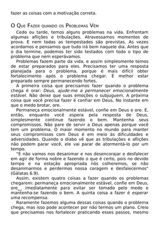 fazer as coisas com a motivação correta.
O QUE FAZER QUANDO OS PROBLEMAS VÊM
Cedo ou tarde, temos alguns problemas na vida. Enfrentam
algumas aflições e tribulações. Atravessamos momentos de
prova. E nem todas as tempestades são previstas. As vezes
acordamos e pensamos que tudo irá bem naquele dia. Antes que
o dia termine, podemos ter sido testados com todo o tipo de
problema que nem esperávamos.
Problemas fazem parte da vida, e assim simplesmente temos
de estar preparados para eles. Precisamos ter uma resposta
planejada para o problema, porque é mais difícil obter
fortalecimento após o problema chegar. É melhor estar
preparado sempre permanecendo fortes.
A primeira coisa que precisamos fazer quando o problema
chega é orar: Deus, ajude-me a permanecer emocionalmente
estável. Não deixe que suas emoções o subjuguem. A próxima
coisa que você precisa fazer é confiar em Deus. No instante em
que o medo brotar, ore.
Permaneça emocionalmente estável, confie em Deus e ore. E,
então, enquanto você espera pela resposta de Deus,
simplesmente continue fazendo o bem. Mantenha seus
compromissos. Não pare de servir a Deus apenas porque você
tem um problema. O maior momento no mundo para manter
seus compromissos com Deus é em meio às dificuldades e
adversidades. Quando o diabo vê que as tribulações e aflições
não podem parar você, ele vai parar de atormentá-lo por um
tempo.
“E não vamos nos desanimar e nos desencorajar e desfalecer
em agir de forma nobre e fazendo o que é certo, pois no devido
tempo e na estação apropriada nós colheremos, se não
desanimarmos e perdermos nossa coragem e desfalecermos"
(Gálatas 6.9).
Assim, existem quatro coisas a fazer quando os problemas
chegarem: permaneça emocionalmente estável, confie em Deus,
ore__ imediatamente para evitar ser tomado pelo medo e
mantenha-se fazendo o bem. A quinta coisa a fazer é esperar
uma recompensa.
Raramente fazemos alguma dessas coisas quando o problema
chega, mas isso pode acontecer por não termos um plano. Creio
que precisamos nos fortalecer praticando esses passos, mesmo
 