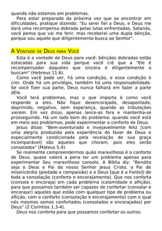 quando não estamos em problemas.
Para estar preparado da próxima vez que se encontrar em
dificuldades, pratique dizendo: "Eu serei fiel a Deus, e Deus me
dará uma recompensa dobrada pelas lutas enfrentadas. Satanás,
você pensa que vai me ferir, mas receberei uma dupla bênção,
porque sou aquele que diligentemente busca ao Senhor".
A VONTADE DE DEUS PARA VOCÊ
Esta é a vontade de Deus para você: bênçãos dobradas estão
estocadas para sua vida porque você crê que a "Ele é
recompensador daqueles que sincera e diligentemente o
buscam" (Hebreus 11.6).
Como você pode ver, há uma condição, e essa condição é
crer. Onde há um privilégio, também há uma responsabilidade.
Se você fizer sua parte, Deus nunca falhará em fazer a parte
dEle.
Você terá problemas, mas o que importa é como você
responde a eles. Não fique desencorajado, desapontado,
deprimido, negativo, sem esperança, quando as tribulações
vierem. Em vez disso, apenas lance-as fora e mantenha-se
prosseguindo. Há um lado bom do problema: quando você está
em meio aos problemas, pode experimentar o conforto de Deus.
Jesus disse: "Bem-aventurado e invejavelmente feliz [com
uma alegria produzida pela experiência do favor de Deus e
especialmente condicionada pela revelação de sua graça
incomparável] são aqueles que choram, pois eles serão
consolados" (Mateus 5.4).
Se realmente compreendermos quão maravilhoso é o conforto
de Deus, quase valerá a pena ter um problema apenas para
experimentar Seu maravilhoso consolo. A Bíblia diz: "Bendito
seja o Deus e Pai do nosso Senhor Jesus Cristo, o Pai de
misericórdia (piedade e compaixão) e o Deus [que é a Fonte]) de
toda a consolação (conforto e encorajamento). Que nos conforta
(consola e encoraja) em cada problema (calamidade e aflição),
para que possamos também ser capazes de confortar (consolar e
encorajar) aqueles que estão com qualquer tipo de problema ou
aflição, com o conforto (consolação e encorajamento) com o qual
nós mesmos somos confortados (consolados e encorajados) por
Deus" (2 Coríntios 1.3-4).
Deus nos conforta para que possamos confortar os outros.
 