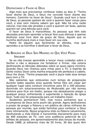 DESFRUTANDO O FAVOR DE DEUS
Algo mais que precisamos confessar todos os dias é: "Tenho
favor diante de Deus, e Deus me concede favor diante dos
homens. Caminho no favor de Deus". Quando você tem o favor
de Deus, as pessoas gostam de você e querem fazer coisas para
você, e elas nem mesmo sabem por quê. Não há uma razão
natural, mas elas são atraídas a você e querem ser boas, apenas
querem ser uma bênção para você.
O favor de Deus é maravilhoso. As pessoas que têm sido
abusadas precisam aprender a lançar fora suas ofensas e apenas
desfrutar esse livre dom da graça de Deus. Aquele que se
humilha desfrutará mais e mais favor em sua vida.
Pedro foi alguém que facilmente se ofendia, mas que
aprendeu a se humilhar e desfrutar o favor de Deus.
AS BÊNÇÃOS DE DEUS SÃO MAIORES DO QUE VOCÊ POSSA
IMAGINAR
Se eu não tivesse aprendido a lançar meus cuidados sobre o
Senhor e não o deixasse me fortalecer e firmar, não estaria
desfrutando as bênçãos dobradas sobre as quais agora ministro.
Quando Deus nos chamou para irmos para a TV, o Espírito de
Santo visitou Dave certa manha enquanto ele penteava o cabelo.
Deus lhe disse: "Tenho preparado você e Joyce todo esse tempo
para irem a TV,
Não sabíamos que estávamos num tempo de preparação
durante todos aqueles anos quando fomos fiéis em viajar por
qualquer lugar para conduzir encontros para 50 a 100 pessoas;
dormindo em estacionamentos do Mcdonalds por não termos
dinheiro para ficar em hotéis, porque nós desejávamos pregar a
qualquer preço; enfrentando e suportando a rejeição da igreja
local. Tudo isso foi preparação para um trabalho maior.
Soubemos permanecer fiéis, mas nunca sonhamos que a
recompensa de Deus seria assim tão grande. Agora desfrutamos
o prazer de pregar a Palavra a um público de vários milhares de
pessoas por reunião, que estão famintas para conhecer a Deus
mais intimamente. Nosso programa Vida na Palavra (atualmente,
Desfrutando a Vida Diária) é transmitido diariamente para mais
de 400 estações de TV, com uma audiência potencial de 2,5
bilhões de pessoas, em aproximadamente dois terços do mundo.
Desde 1988, já editamos mais de 50 livros, 36 dos quais têm
 
