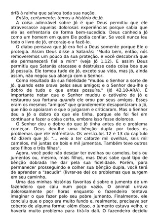 órfã à rainha que salvou toda sua nação.
Então, certamente, temos a história de Jó.
A coisa admirável sobre Jó é que Deus permitiu que ele
atravessasse aquelas dolorosas experiências porque sabia que
ele as enfrentaria de forma bem-sucedida. Deus conhecia Jó
como um homem em quem Ele podia confiar. Se você nunca leu
todo o livro de Jó, encorajo-o a fazê-lo.
O diabo pensava que Jó era fiel a Deus somente porque Ele o
protegia. Assim Deus disse a Satanás: "Muito bem, então, nós
removeremos um pouco da sua proteção, e você descobrirá que
ele permanecerá fiel a mim" (veja Jó 1.12). E assim Deus
permitiu que Satanás atacasse e destruísse cada coisa boa que
Jó possuía. Ele tomou tudo de Jó, exceto sua vida, mas Jó, ainda
assim, não negou sua aliança com o Senhor.
Como resultado da sua fidelidade "mudou o Senhor a sorte de
Jó, quando este orava pelos seus amigos; e o Senhor deu-lhe o
dobro de tudo o que antes possuíra." (Jó 42.10-ARA). É
importante notar que o Senhor mudou o cativeiro de Jó e
restaurou sua fortuna quando ele orou por seus amigos. Esses
eram os mesmos "amigos" que grandemente desapontaram a Jó,
que não o apoiaram e que o julgaram e criticaram. Mas o Senhor
deu a Jó o dobro do que ele tinha, porque ele foi fiel em
continuar a fazer a coisa certa, embora isso fosse doloroso.
O Senhor deu o dobro do que Jó tinha antes de o problema
começar. Deus deu-lhe uma bênção dupla por todos os
problemas que ele enfrentara. Os versículos 12 e 13 do capítulo
42 dizem que Jó: "... veio a ter catorze mil ovelhas, seis mil
camelos, mil juntas de bois e mil jumentas. Também teve outros
sete filhos e três filhas".
Agora, você pode não desejar ter ovelhas ou camelos, bois ou
jumentos ou, mesmo, mais filhos, mas Deus sabe qual tipo de
bênção dobrada lhe dar pela sua fidelidade. Porém, para
permanecer prosseguindo e colher sua bênção dupla, você terá
de aprender a "sacudir" (livrar-se de) os problemas que surgem
em seu caminho.
Uma das minhas histórias favoritas é sobre o jumento de um
fazendeiro que caiu num poço vazio. O animal urrava
dolorosamente por horas enquanto o fazendeiro tentava
imaginar o que fazer pelo seu pobre jumento. Finalmente, ele
concluiu que o poço era muito fundo e, realmente, precisava ser
coberto de alguma forma; além disso, o jumento estava velho, e
haveria muito problema para tirá-lo dali. O fazendeiro decidiu
 