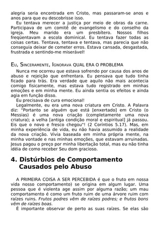 alegria seria encontrada em Cristo, mas passaram-se anos e
anos para que eu descobrisse isso.
Eu tentava merecer a justiça por meio de obras da carne.
Participava de um comitê de evangelismo e do conselho da
igreja. Meu marido era um presbítero. Nossos filhos
freqüentavam a escola dominical. Eu tentava fazer todas as
coisas certas. Tentava, tentava e tentava, mas parecia que não
conseguia deixar de cometer erros. Estava cansada, desgastada,
frustrada e sentindo-me miserável!
EU, SINCERAMENTE, IGNORAVA QUAL ERA O PROBLEMA
Nunca me ocorreu que estava sofrendo por causa dos anos de
abuso e rejeição que enfrentara. Eu pensava que tudo tinha
ficado para trás. Era verdade que aquilo não mais acontecia
comigo fisicamente, mas estava tudo registrado em minhas
emoções e em minha mente. Eu ainda sentia os efeitos e ainda
agia em função disso.
Eu precisava de cura emocional!
Legalmente, eu era uma nova criatura em Cristo. A Palavra
diz: "Portanto se alguém que está [enxertado] em Cristo (o
Messias) é uma nova criação (completamente uma nova
criatura); a velha [antiga condição moral e espiritual] já passou.
Eis que o novo e fresco chegou"! (2 Coríntios 5.17). Mas, em
minha experiência de vida, eu não havia assumido a realidade
da nova criação. Vivia baseada em minha própria mente, na
minha vontade e nas minhas emoções, que estavam arruinadas.
Jesus pagou o preço por minha libertação total, mas eu não tinha
idéia de como receber Seu dom gracioso.
4. Distúrbios de Comportamento
Causados pelo Abuso
A PRIMEIRA COISA A SER PERCEBIDA é que o fruto em nossa
vida nosso comportamento) se origina em algum lugar. Uma
pessoa que é violenta age assim por alguma razão; um mau
comportamento é como um fruto ruim de uma árvore ruim com
raízes ruins. Frutos podres vêm de raízes podres; e frutos bons
vêm de raízes boas.
É importante observar de perto as suas raízes. Se elas são
 