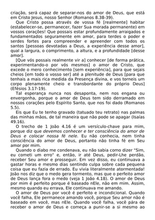 criação, será capaz de separar-nos do amor de Deus, que está
em Cristo Jesus, nosso Senhor (Romanos 8.38-39).
Que Cristo possa através de vossa fé [realmente] habitar
(estabelecer-se, permanecer, fazer Sua morada permanente) em
vossos corações! Que possais estar profundamente arraigados e
fundamentados seguramente em amor, para terdes o poder e
serdes fortes para compreender e apreender com todos os
santos [pessoas devotadas a Deus, a experiência desse amor],
qual a largura, o comprimento, a altura, e a profundidade [desse
amor].
[Que vós possais realmente vir a] conhecer [de forma prática,
experimentando-o por vós mesmos] o amor de Cristo, que
excede o mero conhecimento [sem experiência], para que sejais
cheios [em todo o vosso ser] até a plenitude de Deus [para que
tenhais a mais rica medida da Presença divina, e vos torneis um
corpo plenamente cheio e transbordante do próprio Deus]
(Efésios 3.17-19).
Tal esperança nunca nos desaponta, nem nos engana ou
envergonha, porque o amor de Deus tem sido derramado em
nossos corações pelo Espírito Santo, que nos foi dado (Romanos
5.5).
Eis que Eu te tenho gravado (tatuado teu retrato) nas palmas
das minhas mãos, de tal maneira que não pode se apagar (Isaías
49.16).
O trecho de 1 João 4.16 é um versículo-chave para mim,
porque diz que devemos conhecer e ter consciência do amor de
Deus e colocar nossa fé nele. Eu não conhecia, nem tinha
consciência do amor de Deus, portanto não tinha fé em Seu
amor por mim.
Quando o diabo me condenava, eu não sabia como dizer "Sim,
eu cometi um erro" e, então, ir até Deus, pedir-Lhe perdão,
receber Seu amor e prosseguir. Em vez disso, eu continuava a
gastar horas e mesmo dias sentindo culpa sobre cada pequena
coisa que eu fazia de errado. Eu vivia literalmente atormentada!
João nos diz que o medo gera tormento, mas que o perfeito amor
de Deus lança fora o medo (veja 1 João 4.18). O amor de Deus
por mim é perfeito porque é baseado nEle, não em mim. Assim,
mesmo quando eu errava, Ele continuava me amando.
O amor de Deus por você é perfeito e incondicional. Quando
você falha, Ele permanece amando você, porque Seu amor não é
baseado em você, mas nEle. Quando você falha, você pára de
receber o amor de Deus e começa a punir-se a si mesmo ao
 