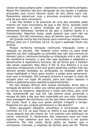 coisas do nosso próprio jeito", estaremos num território perigoso.
Nosso Pai Celestial não tem obrigação de nos ajudar a suportar
provações que nunca fizeram parte de Seu plano para nós.
Poderemos sobreviver, mas o processo envolverá muito mais
luta do que seria necessário.
A dor das feridas e do processo de cura das emoções pode
mesmo ser mais traumática do que a dor física. Quando você
estiver seguindo o plano revelado por Deus e atravessar
momentos dolorosos, lembre-se de que o Espírito Santo é o
Fortalecedor. Algumas vezes, pode parecer que você não vai
conseguir. Em tais momentos, peça ao Senhor que o fortaleça.
Um grande trecho das Escrituras para memorizar nessas horas
difíceis está em 1 Coríntios 10.13, no qual o apóstolo Paulo nos
lembra:
Porque nenhuma tentação (nenhuma tribulação como a
sedução ao pecado, não importa como venha ou para onde
aponte) vos tem subjugado ou prendido que não seja comum ao
homem [isto é, nenhuma tentação ou tribulação virá a vós, além
da resistência humana, e que não seja ajustada e adaptada e
pertencente à experiência humana, de tal forma que o homem
não possa suportar]. Mas Deus é fiel [à Sua Palavra e à sua
natureza compassiva], e Ele [em quem podemos confiar] não vos
deixará serdes tentados ou atribulados ou testados além da
vossa habilidade e força para resistir, e poder para perseverar;
mas com a tentação, Ele [sempre] provera o escape (o meio de
escapar para um lugar de pouso), para que sejais capazes e
fortes e poderosos para suportá-la pacientemente.
Em tais tempos difíceis vêm muitas tentações. Entre elas a
tentação de desistir e voltar aos velhos pensamentos e caminhos
ou tornar-se negativo, depressivo e irado com Deus, pois você
não compreende por que Ele não parece estar provendo o
escape de toda a dor que tem suportado em sua vida. Contudo,
essa passagem das Escrituras nos diz que Deus sempre intervém
em nosso favor e que sua ajuda sempre chegará a tempo.
Proponha em seu coração permanecer e não desistir!
Outra passagem bastante proveitosa é encontrada em 2
Coríntios 12.7-9, na qual Paulo se refere à sua própria dor por
causa daquilo que ele chama de "um espinho (um estilhaço) na
carne" (versículo 7). Realmente não importava qual era esse
espinho, mas sabemos que isso o incomodava e ele queria
removê-lo. Por três vezes Paulo pediu ao Senhor que o
removesse. Contudo, a resposta do Senhor para ele foi: "Minha
 