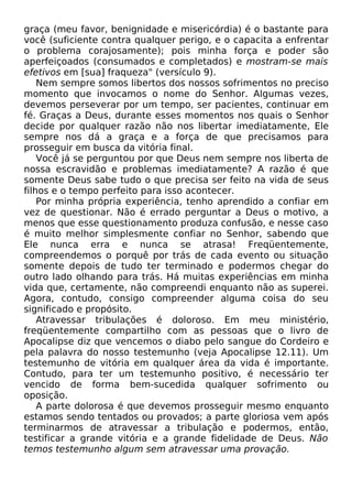 graça (meu favor, benignidade e misericórdia) é o bastante para
você (suficiente contra qualquer perigo, e o capacita a enfrentar
o problema corajosamente); pois minha força e poder são
aperfeiçoados (consumados e completados) e mostram-se mais
efetivos em [sua] fraqueza" (versículo 9).
Nem sempre somos libertos dos nossos sofrimentos no preciso
momento que invocamos o nome do Senhor. Algumas vezes,
devemos perseverar por um tempo, ser pacientes, continuar em
fé. Graças a Deus, durante esses momentos nos quais o Senhor
decide por qualquer razão não nos libertar imediatamente, Ele
sempre nos dá a graça e a força de que precisamos para
prosseguir em busca da vitória final.
Você já se perguntou por que Deus nem sempre nos liberta de
nossa escravidão e problemas imediatamente? A razão é que
somente Deus sabe tudo o que precisa ser feito na vida de seus
filhos e o tempo perfeito para isso acontecer.
Por minha própria experiência, tenho aprendido a confiar em
vez de questionar. Não é errado perguntar a Deus o motivo, a
menos que esse questionamento produza confusão, e nesse caso
é muito melhor simplesmente confiar no Senhor, sabendo que
Ele nunca erra e nunca se atrasa! Freqüentemente,
compreendemos o porquê por trás de cada evento ou situação
somente depois de tudo ter terminado e podermos chegar do
outro lado olhando para trás. Há muitas experiências em minha
vida que, certamente, não compreendi enquanto não as superei.
Agora, contudo, consigo compreender alguma coisa do seu
significado e propósito.
Atravessar tribulações é doloroso. Em meu ministério,
freqüentemente compartilho com as pessoas que o livro de
Apocalipse diz que vencemos o diabo pelo sangue do Cordeiro e
pela palavra do nosso testemunho (veja Apocalipse 12.11). Um
testemunho de vitória em qualquer área da vida é importante.
Contudo, para ter um testemunho positivo, é necessário ter
vencido de forma bem-sucedida qualquer sofrimento ou
oposição.
A parte dolorosa é que devemos prosseguir mesmo enquanto
estamos sendo tentados ou provados; a parte gloriosa vem após
terminarmos de atravessar a tribulação e podermos, então,
testificar a grande vitória e a grande fidelidade de Deus. Não
temos testemunho algum sem atravessar uma provação.
 
