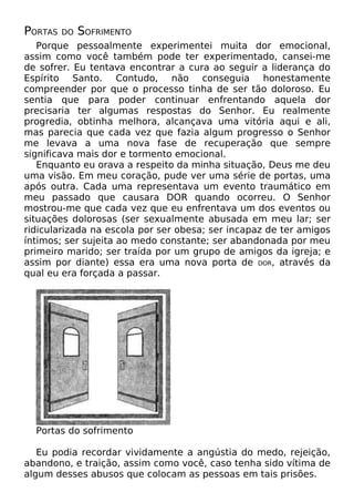 PORTAS DO SOFRIMENTO
Porque pessoalmente experimentei muita dor emocional,
assim como você também pode ter experimentado, cansei-me
de sofrer. Eu tentava encontrar a cura ao seguir a liderança do
Espírito Santo. Contudo, não conseguia honestamente
compreender por que o processo tinha de ser tão doloroso. Eu
sentia que para poder continuar enfrentando aquela dor
precisaria ter algumas respostas do Senhor. Eu realmente
progredia, obtinha melhora, alcançava uma vitória aqui e ali,
mas parecia que cada vez que fazia algum progresso o Senhor
me levava a uma nova fase de recuperação que sempre
significava mais dor e tormento emocional.
Enquanto eu orava a respeito da minha situação, Deus me deu
uma visão. Em meu coração, pude ver uma série de portas, uma
após outra. Cada uma representava um evento traumático em
meu passado que causara DOR quando ocorreu. O Senhor
mostrou-me que cada vez que eu enfrentava um dos eventos ou
situações dolorosas (ser sexualmente abusada em meu lar; ser
ridicularizada na escola por ser obesa; ser incapaz de ter amigos
íntimos; ser sujeita ao medo constante; ser abandonada por meu
primeiro marido; ser traída por um grupo de amigos da igreja; e
assim por diante) essa era uma nova porta de DOR, através da
qual eu era forçada a passar.
Portas do sofrimento
Eu podia recordar vividamente a angústia do medo, rejeição,
abandono, e traição, assim como você, caso tenha sido vítima de
algum desses abusos que colocam as pessoas em tais prisões.
 
