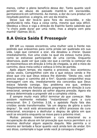 menos, colher o pleno benefício dessa dor. Tanto quanto você
permitir ao abuso do passado mantê-lo em escravidão,
permanecerá em sofrimento. Ao menos, a dor da cura produz um
resultado positivo: a alegria, em vez da miséria.
Deixe sua dor levá-lo para fora da escravidão, e não
aprofundá-lo nela. Faça a coisa certa, mesmo que seja difícil.
Obedeça a Deus e siga a direção do Espírito Santo sabendo que
"o choro pode durar por uma noite, mas a alegria vem pela
manhã" (Salmos 30.5).
8.A Única Saída É Prosseguir
EM UM DOS nossos encontros, uma mulher veio à frente nos
pedindo que orássemos para certa prisão ser quebrada em sua
vida. Logo que comecei a orar, ela desabou a chorar. Quase
imediatamente, tive uma visão na qual ela estava numa pista,
como se estivesse participando de uma corrida. Enquanto
observava, pude ver que cada vez que a corrida ia começar ela
se movimentava em direção à linha de chegada, ia até o meio do
caminho, dava meia-volta e voltava à linha de partida.
Após algum tempo, ela repetia o processo. Isso aconteceu
várias vezes. Compartilhei com ela o que estava vendo e lhe
disse que cria que Deus estava lhe dizendo: "Desta vez, você
precisa seguir o caminho até o fim". Quando compartilhei essa
mensagem com ela, imediatamente ela concordou que Deus
estava falando consigo. Seu problema era que, embora
freqüentemente ela fizesse alguns progressos em direção à cura
emocional, sempre desistia ao sofrer alguma pressão. Agora ela
estava determinada a progredir até a completa vitória.
É sempre muito mais difícil terminar do que começar. Não
existem realmente métodos "instantâneos" para a cura
emocional. Em 2 Coríntios 3.18, o apóstolo Paulo fala dos
cristãos sendo transformados "de um degrau de glória a outro
degrau". Se você está atravessando o difícil processo da cura
emocional, encorajo-o a desfrutar o degrau de glória em que
você se encontra enquanto se move para o próximo nível.
Muitas pessoas transformam a cura emocional ou a
recuperação do abuso em tal provação que nunca permitem a si
mesmas desfrutar algum aspecto daquilo. Não permita a si
mesmo ser tentado a focar quanto você ainda tem de andar. Em
vez disso, contemple o lugar onde você já conseguiu chegar!
 