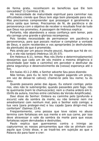 de forma grata, reconhecem os benefícios que Ele tem
concedido]" (1 Coríntios 2.9).
Há necessidade de maturidade espiritual para caminhar nas
dificuldades crendo que Deus tem algo bom planejado para nós.
Mas precisamos compreender que prosseguir é geralmente a
única saída que temos. Precisamos de fé, de paciência e de
perseverança com o objetivo de receber o resultado final de tudo
que Deus nos prometeu. A passagem de Hebreus explica:
Portanto, não abandoneis a vossa confiança sem temor, pois
ela carrega uma grande e gloriosa recompensa.
Pois tendes necessidade de permanecer em paciência e
perseverança, para que possais realizar e completar a vontade
de Deus, e assim receberdes e vos apropriardes [e desfrutardes
da plenitude] do que é prometido.
Pois ainda por um pouco (muito pouco), Aquele que há de vir,
virá, e ele não tardará (Hebreus 10.35-37).
Em Hebreus 6.11, lemos: Mas nós [forte e determinadamente]
desejamos que cada um de vós mostre a mesma diligência e
sinceridade [por todo o caminho] em perceber e desfrutar da
plena segurança e desenvolvimento da [vossa] esperança até o
fim.
Em Isaías 43.1-2 ARA, o Senhor adverte Seu povo dizendo:
Não temas, pois Eu te remi [te resgatei pagando um preço,
em vez de deixar-te cativo]; chamei-te pelo teu nome; tu és
meu.
Quando passares pelas das águas, Eu estarei contigo; pelos
rios, eles não te submergirão; quando passardes pelo fogo, não
te queimarás [nem te chamuscarás], nem a chama arderá em ti.
(Grifo da autora, trechos entre colchetes da Versão Amplificada).
Davi disse do Senhor: Embora eu caminhe pelo [profundo e
escuro] vale da sombra da morte, eu não temerei nem me
amedrontarei com nenhum mal, pois o Senhor está comigo; a
tua vara [para proteger-me] e teu cajado [para dirigir-me] me
confortam" (Salmos 23.4).
Freqüentemente, uma pessoa que teve raízes no abuso
termina com fortalezas em sua mente e em sua carne, por isso
deve atravessar o vale da sombra da morte para que essas
fortalezas sejam derrubadas e destruídas.
Paulo explica que guerreamos contra o inimigo ao
capturarmos os nossos pensamentos que não se alinham com
aquilo que Cristo disse, e ao trazê-los em sujeição ao que a
Palavra diz para fazer e crer:
 