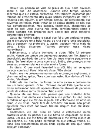 Houve um período na vida de Jesus do qual nada ouvimos
sobre o que Lhe aconteceu. Durante esse tempo, apenas
sabemos que Ele estava crescendo. Nós também passamos por
tempos de crescimento dos quais somos incapazes de falar a
respeito com alguém. E um tempo pessoal de crescimento que
devemos enfrentar. Pode tratar-se de coisas dentro de nós que
não compreendemos. Mas quando, finalmente, chegarmos ao
lugar ao qual Deus queria nos levar, constataremos como o
nosso passado nos preparou para aquilo que Deus desejava
durante todo o tempo.
Gosto da história sobre o casal que foi a um antiquário certa
vez e encontrou uma bela xícara de chá sobre uma prateleira.
Eles a pegaram na prateleira e, assim, puderam vê-la mais de
perto. Então disseram: "Vamos comprar essa xícara
maravilhosa".
Subitamente, a xícara começou a dizer: "Não fui sempre
assim. Houve um tempo em que eu era apenas um frio, áspero e
descolorido punhado de barro. Um dia, meu mestre pegou-me e
disse: 'Eu farei alguma coisa com isso'. Então, ele começou a me
amassar, a me enrolar e a mudar minha forma.
Eu disse: 'O que você fazendo? Isso dói. Não sei se quero
parecer com isso! Pare'! Mas ele disse: 'Não ainda'.
Assim, ele me colocou-me numa roda e começou a girar-me, a
girar-me, até eu gritar, 'Pare com isso, estou ficando tonta'! 'Não
ainda', 'ele disse'.
Então ele me moldou na forma de uma xícara e colocou-me
em um forno quente. Gritei: 'Tire-me daqui! Está quente aqui,
estou sufocando'. Mas ele apenas olhou-me através da pequena
janela de vidro e sorriu dizendo: 'Não ainda'.
Quando ele me tirou dali, pensei que seu trabalho tinha
terminado, mas então ele começou a me pintar. Eu não podia
acreditar no que ele fez em seguida. Ele colocou-me de novo no
forno, e eu disse: 'Você tem de acreditar em mim, não posso
agüentar mais isso! Por favor, tire-me daqui!'. Mas ele disse:
'Não ainda'.
Finalmente, ele me tirou do forno e colocou-me numa
prateleira onde eu pensei que ele havia se esquecido de mim.
Então, um dia, ele me tirou da prateleira e me levou diante de
um espelho. Eu não podia acreditar no que estava vendo. Eu
tinha sido transformada nessa linda xícara de chá que todos
desejam comprar."
 