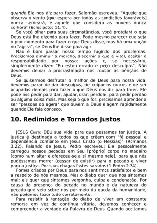 quando Ele nos diz para fazer. Salomão escreveu; "Aquele que
observa o vento [que espera por todas as condições favoráveis]
nunca semeará, e aquele que considera as nuvens nunca
colherá" (Eclesiastes 11.4).
Se você olhar para suas circunstâncias, você protelará o que
Deus está lhe dizendo para fazer. Pode mesmo parecer que seja
o pior momento para fazer o que Deus disse, mas há uma unção
no "agora", se Deus lhe disse para agir.
Não é bom passar nosso tempo fugindo dos problemas.
Precisamos diminuir a marcha, discernir o que é vital, aceitar a
responsabilidade por nossas ações e, se necessário,
simplesmente dizer: "Eu estou errado e peço desculpas". Não
devemos deixar a procrastinação nos roubar as bênçãos de
Deus.
Se quisermos desfrutar o melhor de Deus para nossa vida,
devemos parar de dar desculpas, de culpar os outros e de ser
ocupados demais para fazer o que Deus nos diz para fazer. Ele
pode nos pedir para dar, ajudar, orar, perdoar, para pedir perdão
ou alguma coisa mais. Mas seja o que for, precisamos aprender a
ser "pessoas do agora" que ouvem a Deus e agem rapidamente
quando Ele fala conosco.
10. Redimidos e Tornados Justos
JESUS CRISTO DEU sua vida para que possamos ter justiça. A
justiça é destinada a todos os que crêem com "fé pessoal e
dependência confiante em Jesus Cristo (o Messias)" (Romanos
3.22). Falando de Jesus, Pedro escreveu: Ele pessoalmente
carregou nossos pecados em Seu [próprio] corpo no madeiro
[como num altar e ofereceu-se a si mesmo nele], para que nós
pudéssemos morrer (cessar de existir) para o pecado e viver
para a justiça. Por suas chagas fostes sarados (1 Pedro 2.24).
Fomos criados por Deus para nos sentirmos satisfeitos e bem
a respeito de nós mesmos. Mas o diabo quer que nos sintamos
mal; ele quer que sintamos vergonha, culpa e condenação. Por
causa da presença do pecado no mundo e da natureza do
pecado que veio sobre nós por meio da queda da humanidade,
não podemos fazer tudo corretamente.
Para resistir à tentação do diabo de viver em constante
remorso em vez de contínua vitória, devemos conhecer e
compreender a verdade da Palavra de Deus. Quando aceitamos
 