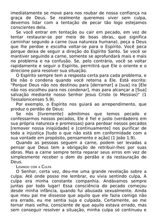 imediatamente se move para nos roubar de nossa confiança na
graça de Deus. Se realmente queremos viver sem culpa,
devemos lidar com a tentação de pecar tão logo estejamos
conscientes dela.
Se você entrar em tentação ou cair em pecado, em vez de
tentar restaurar-se por meio de boas obras, que significa
caminhar segundo a carne (sua natureza humana), peça a Deus
que lhe perdoe e escolha voltar-se para o Espírito. Você peca
porque deixa de seguir a direção do Espírito Santo. Se você se
mantiver seguindo a carne, somente se aprofundará mais e mais
no problema e na confusão. Se, pelo contrário, você se voltar
rapidamente e seguir o Espírito, permitirá que Ele o oriente e o
direcione para resolver sua situação.
O Espírito sempre tem a resposta certa para cada problema, e
Ele não o condena quando você retorna a Ele. Está escrito:
"Porque Deus não nos destinou para [derramar] a [sua] ira [Ele
não nos escolheu para nos condenar], mas para alcançar a [Sua]
salvação mediante nosso Senhor Jesus Cristo (o Messias)" (1
Tessalonicenses 5.9).
Por exemplo, o Espírito nos guiará ao arrependimento, que
produz o perdão de Deus:
Se nós [livremente] admitimos que temos pecado e
confessarmos nossos pecados, Ele é fiel e justo (verdadeiro em
sua própria natureza e promessas) para perdoar nossos pecados
[remover nossa iniqüidade] e [continuamente] nos purificar de
toda a injustiça [tudo o que não está em conformidade com a
sua vontade em propósito, pensamento e ação] (1 João 1.9).
Quando as pessoas seguem a carne, podem ser levadas a
pensar que Deus tem a obrigação de retribuir-lhes por suas
obras. Mas a carne sempre tenta reparar seus erros em vez de
simplesmente receber o dom do perdão e da restauração de
Deus.
LIDANDO COM A CULPA
O Senhor, certa vez, deu-me uma grande revelação sobre a
culpa. Até onde posso me lembrar, eu vivia sentindo culpa, A
culpa era minha constante companhia. Andávamos sempre
juntas por todo lugar! Essa consciência do pecado começou
desde minha infância, quando fui abusada sexualmente. Ainda
que meu pai me dissesse que aquilo que ele fazia comigo não
era errado, eu me sentia suja e culpada. Certamente, ao me
tornar mais velha, consciente de que aquilo estava errado, mas
sem conseguir resolver a situação, minha culpa só continuou e
 
