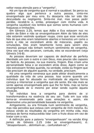 voltar nossa atenção para a "vergonha".
Há um tipo de vergonha que é normal e saudável. Se perco ou
quebro algo que pertence a outra pessoa, sinto-me
envergonhada por meu erro. Eu desejaria não ter sido tão
descuidada ou negligente. Sinto-me mal, mas posso pedir
perdão, recebê-lo e, então, prosseguir com minha vida. A
vergonha saudável nos lembra que somos seres humanos com
fraquezas e limitações.
Em Gênesis 2.25, lemos que Adão e Eva estavam nus no
jardim do Éden e não se envergonhavam Além do fato de eles
não estarem vestindo qualquer roupa, creio que esse versículo
fala de que eles eram totalmente abertos e honestos um como o
outro e não se escondiam atrás de máscaras, papéis ou
simulações. Eles eram totalmente livres para serem eles
mesmos porque não tinham nenhum sentimento de vergonha.
Uma vez que eles pecaram, contudo, eles se esconderam (veja
Gênesis 3-6-8).
As pessoas deveriam ser capazes de desfrutar de perfeita
liberdade um com o outro e com Deus, mas poucos são capazes
de fazê-lo. As pessoas, na sua maioria, fingem. Elas criam uma
personalidade falsa e se escondem atrás disso. Agem como se
não estivessem feridas quando, na verdade, estão ou fingem que
não precisam de alguém quando, na verdade, precisam.
Há uma vergonha venenosa que pode afetar drasticamente a
qualidade da vida de uma pessoa. Isso ocorre quando um
indivíduo que foi abusado ou maltratado de alguma forma
começa a interiorizar a vergonha que ele sente. Ele não mais se
sente apenas envergonhado pelo que lhe foi feito, mas se torna
envergonhado de si mesmo por estar sendo sujeito àquela
situação.
Tal indivíduo leva a vergonha para dentro de si
transformando-a na essência do seu ser. Tudo em sua vida
torna-se envenenado pela suas emoções e, assim, ele
desenvolve uma personalidade baseada na vergonha.
Antigamente, eu era firmada num sentimento de vergonha,
mas não percebia que estava com vergonha de mim mesma. Eu
estava vendo os resultados da vergonha em minha vida, mas
tentava de forma malsucedida lidar com o fruto disso em vez de
tratar com a raiz.
A definição para a palavra "envergonhavam" na versão King
James de Gênesis 2.25 (não se envergonhavam), é:
"desapontavam... detinham-se... confundiam-se".7
 
