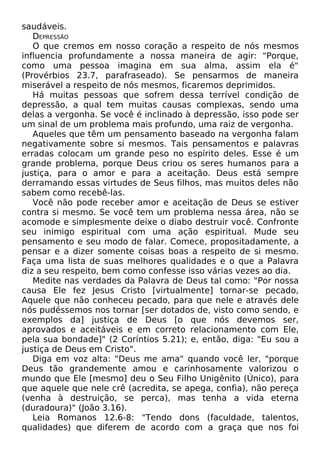 saudáveis.
DEPRESSÃO
O que cremos em nosso coração a respeito de nós mesmos
influencia profundamente a nossa maneira de agir: "Porque,
como uma pessoa imagina em sua alma, assim ela é"
(Provérbios 23.7, parafraseado). Se pensarmos de maneira
miserável a respeito de nós mesmos, ficaremos deprimidos.
Há muitas pessoas que sofrem dessa terrível condição de
depressão, a qual tem muitas causas complexas, sendo uma
delas a vergonha. Se você é inclinado à depressão, isso pode ser
um sinal de um problema mais profundo, uma raiz de vergonha.
Aqueles que têm um pensamento baseado na vergonha falam
negativamente sobre si mesmos. Tais pensamentos e palavras
erradas colocam um grande peso no espírito deles. Esse é um
grande problema, porque Deus criou os seres humanos para a
justiça, para o amor e para a aceitação. Deus está sempre
derramando essas virtudes de Seus filhos, mas muitos deles não
sabem como recebê-las.
Você não pode receber amor e aceitação de Deus se estiver
contra si mesmo. Se você tem um problema nessa área, não se
acomode e simplesmente deixe o diabo destruir você. Confronte
seu inimigo espiritual com uma ação espiritual. Mude seu
pensamento e seu modo de falar. Comece, propositadamente, a
pensar e a dizer somente coisas boas a respeito de si mesmo.
Faça uma lista de suas melhores qualidades e o que a Palavra
diz a seu respeito, bem como confesse isso várias vezes ao dia.
Medite nas verdades da Palavra de Deus tal como: "Por nossa
causa Ele fez Jesus Cristo [virtualmente] tornar-se pecado,
Aquele que não conheceu pecado, para que nele e através dele
nós pudéssemos nos tornar [ser dotados de, visto como sendo, e
exemplos da] justiça de Deus [o que nós devemos ser,
aprovados e aceitáveis e em correto relacionamento com Ele,
pela sua bondade]" (2 Coríntios 5.21); e, então, diga: "Eu sou a
justiça de Deus em Cristo".
Diga em voz alta: "Deus me ama" quando você ler, "porque
Deus tão grandemente amou e carinhosamente valorizou o
mundo que Ele [mesmo] deu o Seu Filho Unigênito (Único), para
que aquele que nele crê (acredita, se apega, confia), não pereça
(venha à destruição, se perca), mas tenha a vida eterna
(duradoura)" (João 3.16).
Leia Romanos 12.6-8: "Tendo dons (faculdade, talentos,
qualidades) que diferem de acordo com a graça que nos foi
 