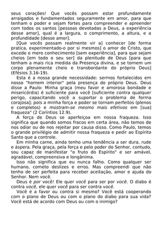 seus corações! Que vocês possam estar profundamente
arraigados e fundamentados seguramente em amor, para que
tenham o poder e sejam fortes para compreender e apreender
com todos os santos [pessoas devotadas a Deus, a experiência
desse amor], qual é a largura, o comprimento, a altura, e a
profundidade [desse amor].
[Que vocês possam realmente vir a] conhecer [de forma
pratica, experimentado-o por si mesmos] o amor de Cristo, que
excede o mero conhecimento [sem experiência], para que sejam
cheios [em todo o seu ser] da plenitude de Deus [para que
tenham a mais rica medida da Presença divina, e se tornem um
corpo plenamente cheio e transbordante do próprio Deus]
(Efésios 3.16-19).
Esta é a nossa grande necessidade: sermos fortalecidos em
nosso "homem interior" pela presença do próprio Deus. Deus
disse a Paulo: Minha graça (meu favor e amorosa bondade e
misericórdia) é suficiente para você [suficiente contra qualquer
perigo, capacitando você a suportar o problema de forma
corajosa]; pois a minha força e poder se tornam perfeitos (plenos
e completos) e mostram-se mesmo mais efetivos em [sua]
fraqueza" (2 Coríntios 12.9).
A força de Deus se aperfeiçoa em nossa fraqueza. Isso
significa que quando somos fracos em certa área, não temos de
nos odiar ou de nos rejeitar por causa disso. Como Paulo, temos
o grande privilégio de admitir nossa fraqueza e pedir ao Espírito
Santo que a controle.
Em minha carne, ainda tenho uma tendência a ser dura, rude
e áspera. Pela graça, pela força e pelo poder do Senhor, contudo,
sou capaz de manifestar "o fruto do Espírito" e ser amável,
agradável, compreensiva e longânima.
Isso não significa que eu nunca falho. Como qualquer ser
humano, cometo deslizes e erros. Mas compreendi que não
tenho de ser perfeita para receber aceitação, amor e ajuda do
Senhor. Nem você.
Deus é por você! Ele quer você para ser por você. O diabo é
contra você, ele quer você para ser contra você.
Você é a favor ou contra si mesmo? Você está cooperando
com o plano de Deus ou com o plano do diabo para sua vida?
Você está de acordo com Deus ou com o inimigo?
 
