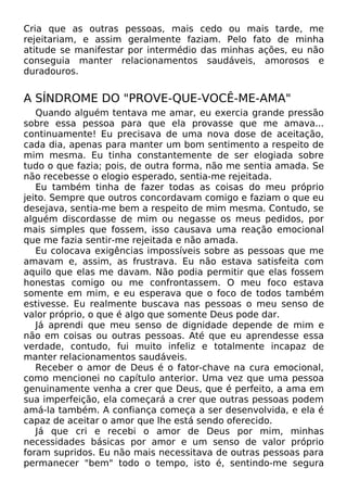 Cria que as outras pessoas, mais cedo ou mais tarde, me
rejeitariam, e assim geralmente faziam. Pelo fato de minha
atitude se manifestar por intermédio das minhas ações, eu não
conseguia manter relacionamentos saudáveis, amorosos e
duradouros.
A SÍNDROME DO "PROVE-QUE-VOCÊ-ME-AMA"
Quando alguém tentava me amar, eu exercia grande pressão
sobre essa pessoa para que ela provasse que me amava...
continuamente! Eu precisava de uma nova dose de aceitação,
cada dia, apenas para manter um bom sentimento a respeito de
mim mesma. Eu tinha constantemente de ser elogiada sobre
tudo o que fazia; pois, de outra forma, não me sentia amada. Se
não recebesse o elogio esperado, sentia-me rejeitada.
Eu também tinha de fazer todas as coisas do meu próprio
jeito. Sempre que outros concordavam comigo e faziam o que eu
desejava, sentia-me bem a respeito de mim mesma. Contudo, se
alguém discordasse de mim ou negasse os meus pedidos, por
mais simples que fossem, isso causava uma reação emocional
que me fazia sentir-me rejeitada e não amada.
Eu colocava exigências impossíveis sobre as pessoas que me
amavam e, assim, as frustrava. Eu não estava satisfeita com
aquilo que elas me davam. Não podia permitir que elas fossem
honestas comigo ou me confrontassem. O meu foco estava
somente em mim, e eu esperava que o foco de todos também
estivesse. Eu realmente buscava nas pessoas o meu senso de
valor próprio, o que é algo que somente Deus pode dar.
Já aprendi que meu senso de dignidade depende de mim e
não em coisas ou outras pessoas. Até que eu aprendesse essa
verdade, contudo, fui muito infeliz e totalmente incapaz de
manter relacionamentos saudáveis.
Receber o amor de Deus é o fator-chave na cura emocional,
como mencionei no capítulo anterior. Uma vez que uma pessoa
genuinamente venha a crer que Deus, que é perfeito, a ama em
sua imperfeição, ela começará a crer que outras pessoas podem
amá-la também. A confiança começa a ser desenvolvida, e ela é
capaz de aceitar o amor que lhe está sendo oferecido.
Já que cri e recebi o amor de Deus por mim, minhas
necessidades básicas por amor e um senso de valor próprio
foram supridos. Eu não mais necessitava de outras pessoas para
permanecer "bem" todo o tempo, isto é, sentindo-me segura
 