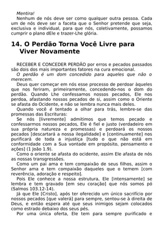 Mentira!
Nenhum de nós deve ser como qualquer outra pessoa. Cada
um de nós deve ser a faceta que o Senhor pretende que seja,
exclusiva e individual, para que nós, coletivamente, possamos
cumprir o plano dEle e trazer-Lhe glória.
14. O Perdão Torna Você Livre para
Viver Novamente
RECEBER E CONCEDER PERDÃO por erros e pecados passados
são dois dos mais importantes fatores na cura emocional.
O perdão é um dom concedido para aqueles que não o
merecem.
Deus quer começar em nós esse processo de perdoar àqueles
que nos feriram, primeiramente, concedendo-nos o dom do
perdão. Quando Lhe confessamos nossos pecados, Ele nos
perdoa, afastando nossos pecados de si, assim como o Oriente
se afasta do Ocidente, e não se lembra nunca mais deles.
Quando você é tentado a olhar para trás, lembre-se das
promessas das Escrituras:
Se nós [livremente] admitimos que temos pecado e
confessarmos nossos pecados, Ele é fiel e justo (verdadeiro em
sua própria natureza e promessas) e perdoará os nossos
pecados [descartará a nossa ilegalidade] e [continuamente] nos
purificará de toda a injustiça [tudo o que não está em
conformidade com a Sua vontade em propósito, pensamento e
ações] (1 João 1.9).
Como o oriente se afasta do ocidente, assim Ele afasta de nós
as nossas transgressões.
Como um pai ama e tem compaixão de seus filhos, assim o
Senhor ama e tem compaixão daqueles que o temem [com
reverência, adoração e respeito].
Pois Ele conhece a nossa estrutura, Ele [intensamente] se
lembra e tem gravado [em seu coração] que nós somos pó
(Salmos 103.12-14).
Já que Ele [Cristo], após ter oferecido um único sacrifício por
nossos pecados [que valerá] para sempre, sentou-se à direita de
Deus, e então espera até que seus inimigos sejam colocados
como estrado debaixo dos seus pés.
Por uma única oferta, Ele tem para sempre purificado e
 