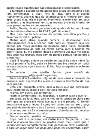 aperfeiçoado aqueles que são consagrados e santificados.
E também o Espírito Santo acrescenta o seu testemunho a nós
[em confirmação a isso]. Pois foi dito, este é ó acordo
(testamento, aliança) que Eu estabelecerei e firmarei com eles
após esses dias, diz o Senhor: imprimirei a minha lei em seus
corações, e as inscreverei em suas mentes (no mais interior de
seus pensamentos e compreensão).
Então, Ele diz, de seus pecados e da quebra da lei, eu não me
lembrarei mais (Hebreus 10.12-17, grifo da autora).
Mas, para nos beneficiarmos do perdão prometido por Deus,
devemos recebê-Lo pela fé.
Muitos anos atrás, quando comecei a desenvolver meu
relacionamento com o Senhor, toda noite eu clamava pelo seu
perdão por meus pecados do passado. Uma noite, enquanto
estava ajoelhada ao lado da minha cama, ouvi o Senhor me
dizer: "Joyce, Eu lhe perdoei desde a primeira vez que me pediu,
mas você não recebeu meu dom do perdão porque não perdoa a
si mesma".
Você já recebeu o dom do perdão de Deus? Se ainda não o fez
e está pronto a fazê-lo, peça ao Senhor que lhe perdoe por todos
os seus pecados agora mesmo. Então, faça a seguinte oração em
voz alta:
Eu recebo o seu perdão, Senhor, pelo pecado de
__________________(diga qual é o pecado).
Pode ser difícil verbalizar alguns de seus erros e pecados do
passado, mas expressá-los ajuda a trazer a libertação de que
você precisa.
Uma vez, enquanto orava, pedi a Deus que me perdoasse,
pois (conforme eu disse a Ele) "eu tinha falhado".
"Falhou em quê"?, Ele perguntou.
"Bem, o Senhor sabe", eu respondi, "o Senhor sabe o que fiz".
Ele sabia, de fato. Mas, para o meu bem, tornou-se claro para
mim que eu precisava verbalizar qual era o pecado. O Senhor
mostrou-me que a língua é como um balde que vai até o poço
que está dentro de nós e traz à tona o que quer que esteja ali.
Uma vez que você claramente pede o dom do perdão, receba-
o como seu e repita em voz alta:
Senhor, recebo o perdão por_________________________
(diga qual é o pecado), em Cristo Jesus. Eu perdôo a mim
mesmo e aceito Seu dom de perdão como meu. Creio que o
Senhor remove completamente esse pecado de mim, afastando-
o para um lugar onde não pode mais pode ser encontrado, assim
 