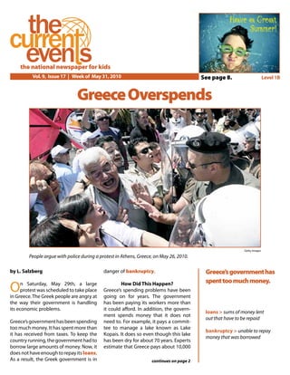 Vol. 9, Issue 17 | Week of May 31, 2010 Level 1B
the national newspaper for kids
GreeceOverspends
Greece’sgovernmenthas
spenttoomuchmoney.
by L. Salzberg
On Saturday, May 29th, a large
protest was scheduled to take place
in Greece.The Greek people are angry at
the way their government is handling
its economic problems.
Greece’sgovernmenthasbeenspending
too much money. It has spent more than
it has received from taxes. To keep the
country running, the government had to
borrow large amounts of money. Now, it
doesnothaveenoughtorepayitsloans.
As a result, the Greek government is in
danger of bankruptcy.
How Did This Happen?
Greece’s spending problems have been
going on for years. The government
has been paying its workers more than
it could afford. In addition, the govern-
ment spends money that it does not
need to. For example, it pays a commit-
tee to manage a lake known as Lake
Kopais. It does so even though this lake
has been dry for about 70 years. Experts
estimate that Greece pays about 10,000
continues on page 2
Getty Images
People argue with police during a protest in Athens, Greece, on May 26, 2010.
Have a Great
Summer!
loans > sums of money lent
out that have to be repaid
bankruptcy > unable to repay
money that was borrowed
See page 8.
 