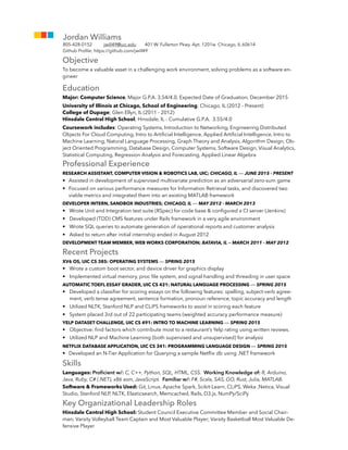 Objective
To become a valuable asset in a challenging work environment, solving problems as a software en-
gineer
Education
Major: Computer Science, Major G.P.A. 3.54/4.0, Expected Date of Graduation, December 2015
University of Illinois at Chicago, School of Engineering; Chicago, IL (2012 - Present)
College of Dupage; Glen Ellyn, IL (2011 - 2012)
Hinsdale Central High School; Hinsdale, IL - Cumulative G.P.A. 3.55/4.0
Coursework includes: Operating Systems, Introduction to Networking, Engineering Distributed
Objects For Cloud Computing, Intro to Artiﬁcial Intelligence, Applied Artiﬁcial Intelligence, Intro to
Machine Learning, Natural Language Processing, Graph Theory and Analysis, Algorithm Design, Ob-
ject Oriented Programming, Database Design, Computer Systems, Software Design, Visual Analytics,
Statistical Computing, Regression Analysis and Forecasting, Applied Linear Algebra
Professional Experience
RESEARCH ASSISTANT, COMPUTER VISION & ROBOTICS LAB, UIC; CHICAGO, IL — JUNE 2015 - PRESENT
• Assisted in development of supervised multivariate prediction as an adversarial zero-sum game
• Focused on various performance measures for Information Retrieval tasks, and discovered two
viable metrics and integrated them into an existing MATLAB framework
DEVELOPER INTERN, SANDBOX INDUSTRIES; CHICAGO, IL — MAY 2012 - MARCH 2013
• Wrote Unit and Integration test suite (RSpec) for code base & conﬁgured a CI server (Jenkins)
• Developed (TDD) CMS features under Rails framework in a very agile environment
• Wrote SQL queries to automate generation of operational reports and customer analysis
• Asked to return after initial internship ended in August 2012
DEVELOPMENT TEAM MEMBER, WEB WORKS CORPORATION; BATAVIA, IL — MARCH 2011 - MAY 2012
Recent Projects
XV6 OS, UIC CS 385: OPERATING SYSTEMS — SPRING 2015
• Wrote a custom boot sector, and device driver for graphics display
• Implemented virtual memory, proc ﬁle system, and signal handling and threading in user space
AUTOMATIC TOEFL ESSAY GRADER, UIC CS 421: NATURAL LANGUAGE PROCESSING — SPRING 2015
• Developed a classiﬁer for scoring essays on the following features: spelling, subject-verb agree-
ment, verb tense agreement, sentence formation, pronoun reference, topic accuracy and length
• Utilized NLTK, Stanford NLP and CLiPS frameworks to assist in scoring each feature
• System placed 3rd out of 22 participating teams (weighted accuracy performance measure)
YELP DATASET CHALLENGE, UIC CS 491: INTRO TO MACHINE LEARNING — SPRING 2015
• Objective: ﬁnd factors which contribute most to a restaurant’s Yelp rating using written reviews.
• Utilized NLP and Machine Learning (both supervised and unsupervised) for analysis
NETFLIX DATABASE APPLICATION, UIC CS 341: PROGRAMMING LANGUAGE DESIGN — SPRING 2015
• Developed an N-Tier Application for Querying a sample Netﬂix db using .NET framework
Skills
Languages: Proﬁcient w/: C, C++, Python, SQL, HTML, CSS. Working Knowledge of: R, Arduino,
Java, Ruby, C# (.NET), x86 asm, JavaScript. Familiar w/: F#, Scala, SAS, GO, Rust, Julia, MATLAB.
Software & Frameworks Used: Git, Linux, Apache Spark, Scikit-Learn, CLiPS, Weka ,Netica, Visual
Studio, Stanford NLP, NLTK, Elasticsearch, Memcached, Rails, D3.js, NumPy/SciPy
Key Organizational Leadership Roles
Hinsdale Central High School: Student Council Executive Committee Member and Social Chair-
man; Varsity Volleyball Team Captain and Most Valuable Player; Varsity Basketball Most Valuable De-
fensive Player
Jordan Williams
805-428-0152 jwill49@uic.edu 401 W. Fullerton Pkwy. Apt. 1201w Chicago, IL 60614
Github Proﬁle: https://github.com/jwill49
 