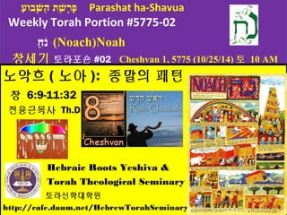 פָּּערָּשָׁבוּעַ  ת ה הַ  שָָׁבוּעּּעבוּעוּעעַ   Parashat ha-Shavua 
Weekly Torah Portion #5775-02 
נֹחַ   (Noach)Noah 
창세기 토라포숀#02 Cheshvan 1, 5775 (10/25/14)토 10 AM 
노악흐(노아): 종말의 패턴 
창 6:9-11:32 
전윤근목사 Th.D. 
Hebraic Roots Yeshiva & 
Torah Theological Seminary 
토라신학대학원 
http://cafe.daum.net/HebrewTorahSeminary 
 