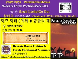 פָּּערָּשָׁבוּעַ  ת ה הַ  שָָׁבוּעּּעבוּעוּעעַ   Parashat ha-Shavua 
Weekly Torah Portion #5775-03 
לֶךְך-ללְךךָּ (Lech Lecha)Go Out 
창세기 토라포숀#03 Cheshvan 8, 5775 (11/01/14)토 10 AM 
렉흐 렉하 (가라): 믿음의 패턴 
창 12:1-17:27 
전윤근목사 Th.D. 
Hebraic Roots Yeshiva & 
Torah Theological Seminary 
토라신학대학원 
http://cafe.daum.net/HebrewTorahSeminary 
 