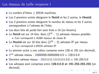 Les réseaux de taille moyenne I
Le nombre d’hôtes  65534 machines.
Les 2 premiers octets désignent le Netid et les 2 autres, le Hostid.
Les 2 premiers octets désignent le numéro de réseau et les 2 autres
correspondent à l’adresse de l’hôte.
Les deux bits de poids fort sont fixés à 10 (en binaire).
Le Netid est sur 14 bits, donc (214 1) adresses réseaux possible.
Ceci correspond à 16384 réseaux de classe B.
Le Hostid est sur 16 bits donc (216 2) adresses IP par réseau.
Ceci correspond à 65534 adresses IP
Le premier octet a une valeur comprise entre 128 et 191 (en décimal).
1ere adresse réseau : 10000000.00000000.0.0 = 128.0.0.0
Dernière adresse réseau : 10111111.11111111.0.0 = 191.255.0.0
Les adresses sont comprises entre 128.0.0.0 et 191.255.255.255 (en
décimal).
10 / 1
 