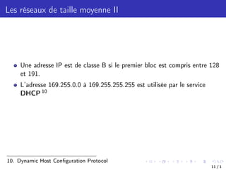 Les réseaux de taille moyenne II
Une adresse IP est de classe B si le premier bloc est compris entre 128
et 191.
L’adresse 169.255.0.0 à 169.255.255.255 est utilisée par le service
DHCP 10
10. Dynamic Host Configuration Protocol
11 / 1
 