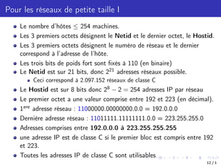Pour les réseaux de petite taille I
Le nombre d’hôtes  254 machines.
Les 3 premiers octets désignent le Netid et le dernier octet, le Hostid.
Les 3 premiers octets désignent le numéro de réseau et le dernier
correspond à l’adresse de l’hôte.
Les trois bits de poids fort sont fixés à 110 (en binaire)
Le Netid est sur 21 bits, donc 221 adresses réseaux possible.
Ceci correspond à 2.097.152 réseaux de classe C
Le Hostid est sur 8 bits donc 28 2 = 254 adresses IP par réseau
Le premier octet a une valeur comprise entre 192 et 223 (en décimal).
1ere adresse réseau : 11000000.00000000.0.0 = 192.0.0.0
Dernière adresse réseau : 11011111.11111111.0.0 = 223.255.255.0
Adresses comprises entre 192.0.0.0 à 223.255.255.255
une adresse IP est de classe C si le premier bloc est compris entre 192
et 223.
Toutes les adresses IP de classe C sont utilisables
12 / 1
 