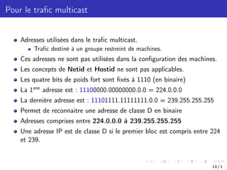 Pour le trafic multicast
Adresses utilisées dans le trafic multicast.
Trafic destiné à un groupe restreint de machines.
Ces adresses ne sont pas utilisées dans la configuration des machines.
Les concepts de Netid et Hostid ne sont pas applicables.
Les quatre bits de poids fort sont fixés à 1110 (en binaire)
La 1ere adresse est : 11100000.00000000.0.0 = 224.0.0.0
La dernière adresse est : 11101111.11111111.0.0 = 239.255.255.255
Permet de reconnaitre une adresse de classe D en binaire
Adresses comprises entre 224.0.0.0 à 239.255.255.255
Une adresse IP est de classe D si le premier bloc est compris entre 224
et 239.
13 / 1
 