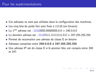 Pour les expérimentations
Ces adresses ne sont pas utilisées dans la configuration des machines.
Les cinq bits de poids fort sont fixés à 11110 (en binaire)
La 1ere adresse est : 11110000.00000000.0.0 = 240.0.0.0
La dernière adresse est : 11110111.11111111.0.0 = 247.255.255.255
Permet de reconnaitre une adresse de classe E en binaire
Adresses comprises entre 240.0.0.0 à 247.255.255.255
Une adresse IP est de classe E si le premier bloc est compris entre 240
et 247.
14 / 1
 