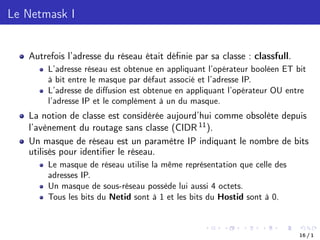 Le Netmask I
Autrefois l’adresse du réseau était définie par sa classe : classfull.
L’adresse réseau est obtenue en appliquant l’opérateur booléen ET bit
à bit entre le masque par défaut associé et l’adresse IP.
L’adresse de diﬀusion est obtenue en appliquant l’opérateur OU entre
l’adresse IP et le complément à un du masque.
La notion de classe est considérée aujourd’hui comme obsolète depuis
l’avènement du routage sans classe (CIDR 11).
Un masque de réseau est un paramètre IP indiquant le nombre de bits
utilisés pour identifier le réseau.
Le masque de réseau utilise la même représentation que celle des
adresses IP.
Un masque de sous-réseau possède lui aussi 4 octets.
Tous les bits du Netid sont à 1 et les bits du Hostid sont à 0.
16 / 1
 