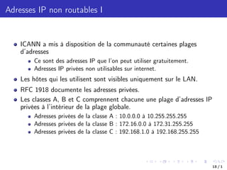 Adresses IP non routables I
ICANN a mis à disposition de la communauté certaines plages
d’adresses
Ce sont des adresses IP que l’on peut utiliser gratuitement.
Adresses IP privées non utilisables sur internet.
Les hôtes qui les utilisent sont visibles uniquement sur le LAN.
RFC 1918 documente les adresses privées.
Les classes A, B et C comprennent chacune une plage d’adresses IP
privées à l’intérieur de la plage globale.
Adresses privées de la classe A : 10.0.0.0 à 10.255.255.255
Adresses privées de la classe B : 172.16.0.0 à 172.31.255.255
Adresses privées de la classe C : 192.168.1.0 à 192.168.255.255
18 / 1
 