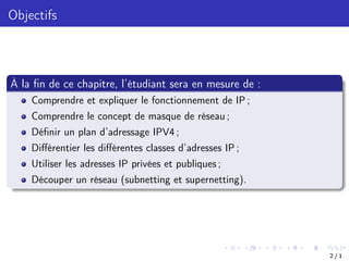 Objectifs
À la fin de ce chapitre, l’étudiant sera en mesure de :
Comprendre et expliquer le fonctionnement de IP ;
Comprendre le concept de masque de réseau ;
Définir un plan d’adressage IPV4 ;
Diﬀérentier les diﬀérentes classes d’adresses IP ;
Utiliser les adresses IP privées et publiques ;
Découper un réseau (subnetting et supernetting).
2 / 1
 