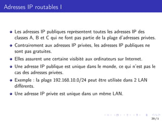 Adresses IP routables I
Les adresses IP publiques représentent toutes les adresses IP des
classes A, B et C qui ne font pas partie de la plage d’adresses privées.
Contrairement aux adresses IP privées, les adresses IP publiques ne
sont pas gratuites.
Elles assurent une certaine visibité aux ordinateurs sur Internet.
Une adresse IP publique est unique dans le monde, ce qui n’est pas le
cas des adresses privées.
Exemple : la plage 192.168.10.0/24 peut être utilisée dans 2 LAN
diﬀérents.
Une adresse IP privée est unique dans un même LAN.
20 / 1
 