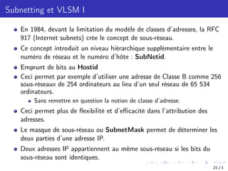 Subnetting et VLSM I
En 1984, devant la limitation du modèle de classes d’adresses, la RFC
917 (Internet subnets) crée le concept de sous-réseau.
Ce concept introduit un niveau hiérarchique supplémentaire entre le
numéro de réseau et le numéro d’hôte : SubNetid.
Emprunt de bits au Hostid
Ceci permet par exemple d’utiliser une adresse de Classe B comme 256
sous-réseaux de 254 ordinateurs au lieu d’un seul réseau de 65 534
ordinateurs.
Sans remettre en question la notion de classe d’adresse.
Ceci permet plus de flexibilité et d’eﬃcacité dans l’attribution des
adresses.
Le masque de sous-réseau ou SubnetMask permet de déterminer les
deux parties d’une adresse IP.
Deux adresses IP appartiennent au même sous-réseau si les bits du
sous-réseau sont identiques.
21 / 1
 
